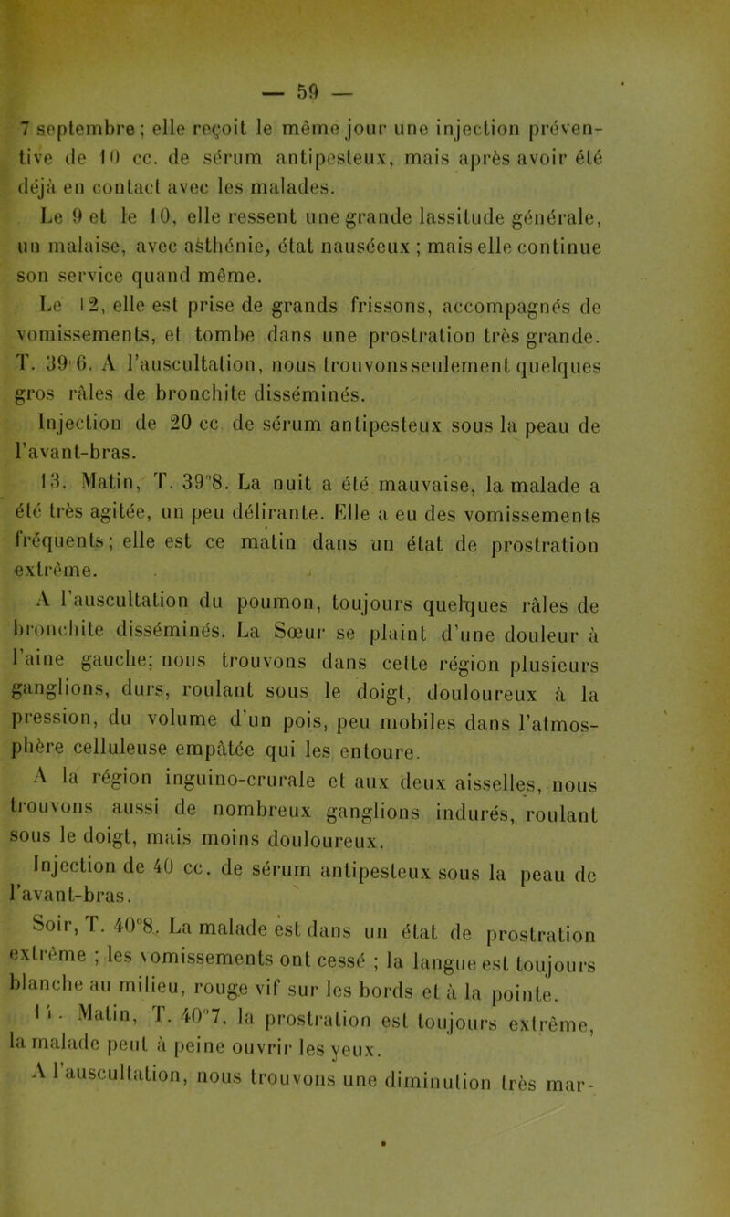 — — 7 septembre; elle reçoit le même jour une injection préven- tive (le 10 cc. de sérum antipesteux, mais après avoir été déjà en contact avec les malades. Le 9 et le 10, elle ressent une grande lassitude générale, un malaise, avec afetliénie, état nauséeux ; mais elle continue son service quand même. Le 12, elle est prise de grands frissons, accompagnés de vomissements, et tombe dans une prostration très grande. T. 39'G. A rauscultation, nous trouvonsseulement quelques gros râles de bronchite disséminés. Injection de 20 cc de sérum antipesteux sous la peau de l’avant-bras. 13. Matin, ï. 3TH. La nuit a été mauvaise, la malade a été très agitée, un peu délirante. Elle a eu des vomissements fréquents; elle est ce matin dans un état de prostration extrême. A l’auscultation du poumon, toujours quehiues râles de broncliite disséminés. La Sœur se plaint d’une douleur à 1 aine gauche; nous trouvons dans celte région plusieurs il ganglions, durs, roulant sous le doigt, douloureux à la pression, du volume d’un pois, peu mobiles dans l’atmos- phère celluleuse empâtée qui les entoure. A la région inguino-crurale et aux deux aisselles, nous ti-ouvons aussi de nombreux ganglions indurés, roulant sous le doigt, mais moins douloureux. Injection de 40 cc. de sérum antipesteux sous la peau de l’avant-bras. Soir, r. 408. La malade est dans un état de prostration extrême ; les vomi.ssements ont cessé ; la langue est toujours blanche au milieu, rouge vif sur les bords et à la pointe. 1 1. Matin, T. 407, la prostration est toujours extrême, Id malafte peut a peine ouvrir les yeux. A 1 auscultation, nous trouvons une diminution très mar-