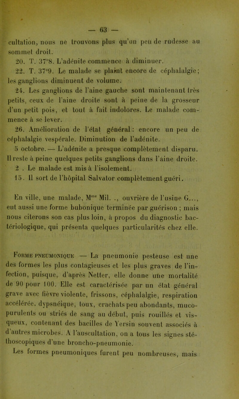 cultation, nous ne trouvons plus qu’un peu de rudesse au sommet droit. 20. T. 378. L’adénite commence à diminuer. 22. T. 379. Le malade se plaint encore de céphalalgie; les ganglions diminuent de volume. 24. Les ganglions de l’aine gauche sont maintenant très petits, ceux de l’aine droite sont à peine de la grosseur d’un petit pois, et tout à fait indolores. Le malade com- mence à se lever. 26. Amélioration de l’état général : encore un peu de céphalalgie vespérale. Diminution de l’adénite. 5 octobre.— L’adénite a presque complètement disparu. !1 reste à peine quelques petits ganglions dans l’aine droite. 2 . Le malade est mis à l’isolement. 15. Il sort de l’hôpital Salvator complètement guéri. Ln ville, une malade, M'“ Mil. ., ouvrière de l’usine G..., eut aussi une forme bubonique terminée par guérison ; mais nous citerons son cas plus loin, à propos du diagnostic bac- tériologique, qui présenta quelques particularités chez elle. Forme pneumonique — La pneumonie pesteuse est une des formes les plus contagieuses et les plus graves de l’in- fection, puisque, d’après Netter, elle donne ufie mortalité de 90 pour 100. Elle est caractérisée par un état général grave avec fièvre violente, frissons, céphalalgie, respiration accélérée, dypsnéique, toux, crachats peu abondants, muco- purulents ou striés de sang au début, puis rouillés et vis- queux, contenant des bacilles de Yersin souvent associés à d auties microbes. A 1 auscultation, on a tous les signes sté- thoscopiques d’une bronclio-pneumonie. Les formes pneumoniques lurent peu nombreuses, mais