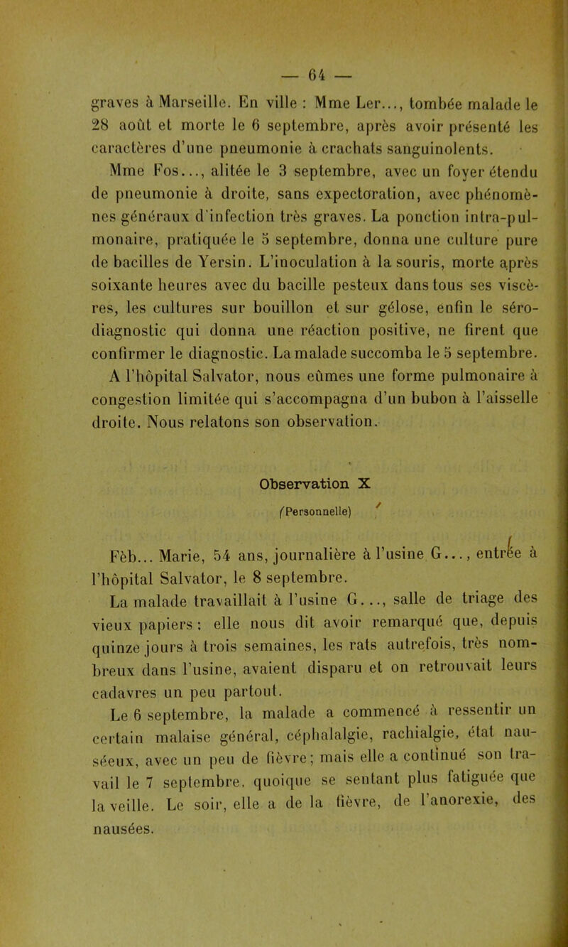 graves à Marseille. En ville : Mme Ler..., tombée malade le 28 août et morte le 6 septembre, après avoir présenté les caractères d’une pneumonie à crachats sanguinolents. Mme Eos..., alitée le 3 septembre, avec un foyer étendu de pneumonie à droite, sans expectoration, avec phénomè- nes généraux d'infection très graves. La ponction intra-pul- monaire, pratiquée le 5 septembre, donna une culture pure de bacilles de Yersin. L’inoculation à la souris, morte auprès soixante heures avec du bacille pesteux dans tous ses viscè- res, les cultures sur bouillon et sur gélose, enfin le séro- diagnostic qui donna une réaction positive, ne firent que confirmer le diagnostic. La malade succomba le 5 septembre. A l’hôpital Salvator, nous eûmes une forme pulmonaire à congestion limitée qui s’accompagna d’un bubon à l’aisselle droite. Nous relatons son observation. Observation X f'Personnelle) ^ Fèb... Marie, 54 ans, journalière à l’usine G..., entrée à l’hôpital Salvator, le 8 septembre. La malade travaillait à l’usine G..., salle de triage des vieux papiers ; elle nous dit avoir remarqué que, depuis quinze jours à trois semaines, les rats autrefois, très nom- breux dans l’usine, avaient disparu et on retrouvait leurs cadavres un peu partout. Le 6 septembre, la malade a commencé à ressentir un ceitain malaise général, céphalalgie, rachialgie, état nau- séeux, avec un peu de fièvre; mais elle a continué son tia- vail le 7 septembre, quoique se sentant plus fatiguée que la veille. Le soir, elle a delà lièvre, de l’anorexie, des nausées. J