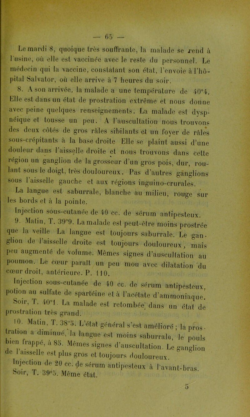 P Le mardi 8, quoique très souffrante, la malade se j’end à l’iisiiie, où elle est vaccinée avec le reste du personnel. Le médecin qui la vaccine, constatant son état, l’envoie à l’hô- pital Salvator, où elle arrive à 7 heures du soir. 8. A son arrivée, la malade a une température de 40“4. Llle est dans un état de prostration extrême et nous donne avec peine quelques renseignements. La malade est dysp- néique et tousse un peu. A l’auscultation nous trouvons des deux côtés de gros râles sibilants et un foyer de râle*s sous-crépitants à la base droite Elle se plaint aussi d’une douleur dans l’aisselle droite et nous trouvons dans cette région un ganglion de la grosseur d’un gros pois, dur, rou- lant sous le doigt, très douloureux. Pas d’autres ganglions sous l’aisselle gauche et aux régions inguino-crurales. La langue est ^aburrale, blanche au milieu, rouge sur les bords et à la pointe. Injection sous-cutanée de 40 cc. de sérum antipesteux. 9. Matin, T. 39°9. La malade est peut-être moins prostrée que la veille La langue est toujours saburrale. Le -gan- glion de 1 aisselle droite est toujours douloureux, mais peu augmenté de volume. Mêmes signes d’auscultation au poumon. Le cœur paraît un peu mou avec dilatation 'du cœur droit, antérieure. P. 110. Injection sous-cutanée de 40 cc. de sérum antipesteux, potion au sulfate de spartéine et à l’acétate d’ammoniaque! Soir, T. 40-1. U malade est retombée; dans un étal de |)rostration très grand. 10. .\latm, 1. 385. L’état général s’est amélioré ; la pros- ration a diminué, la langue est moins saburrale, le pouls Inen frappé, a 85. .Mêmes signes d’auscultation. Le ganglion de I aisselle est plus gros et toujours douloureux. Injection (le 20 cc. de sérum antipesteux i\ ravant-bras. ^oir, r. 39®5. Même état. 5