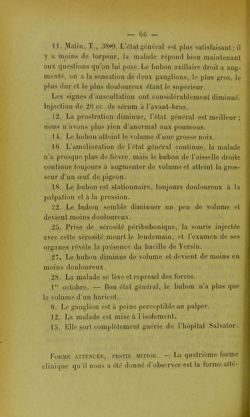 y a moins de lorpenr, la malade répond bien mainlenanl aux questions qu’on lui pose. Le bubon axillaire droit a aug- menté, on a la sensation de deux ganglions, le plus gros, le plus dur et le plus douloureux étant le supérieur. Les signes d’auscultation ont considérablement diminué. Injection de 20 cc. de sérum à l’avant-bras. 12. La prostration diminue, l’état général est meilleur ; nous n’avons plus rien d’anormal aux poumons. . 14. Le bubon atteint le volume d’une grosse noix. 16. L’amélioration de l’état général continue, la malade n’a presque plus de fièvre, mais le bubon de l’aisselle droite continue toujours à augmenter de volume et atteint la gros- seur d“’un œuf de pigeon. ‘18. Le bubon est stationnaire, toujours douloureux à la palpation et à la pression. 22. Le bubon semble diminuer un peu de volume et devient moins douloureux. 25. Prise de sérosité péribubonique, la souris injectée avec cette sérosité meurt le lendemain, et l’examen de ses organes révèle la présence du bacille de Yersin. 27. Le bubon diminue de volume et devient de moins en moins douloureux. 28. La malade se lève et reprend des forces. r*' octobre. — Bon état général, le bubon n’a plus que le volume d’un haricot. 9. Le ganglion est à peine perceptible au palper. 12. La malade est mise à l’isolement. 15. Llle sort complètement guérie de l’hôpital Salvator. Forme atténuée, pestis mitior. — La quatrième forme clinique qu’il nous a été donné d’observer est la formealté-