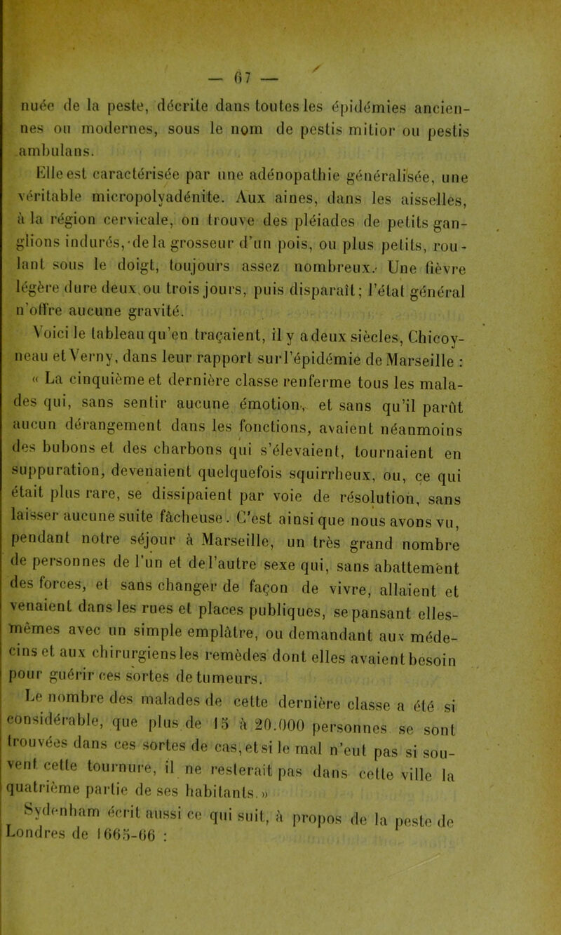 f)7 nuée de la peste, décrite dans toutes les épidémies ancien- nes ou modernes, sous le nom de pestis mitior ou pestis arnbulans. l^dleest caractérisée par une adénopathie générali'sée, une véritable micropolyadénite. Aux aines, dans les aisselles, à la région cervicale, on trouve des pléiades de petits gan- glions indurés,'dela grosseur d’un pois, ou plus pelits, rou- lant sous le doigt, toujours assez nombreux/ Une fièvre légère dure deux.ou trois jours, puis disparaît; l’étal général n’oll're aucune gravité. Voici le tableau qu’en traçaient, il y a deux siècles, Chicoy- neau etVerny, dans leur rapport surl’épidémie de Marseille : « La cinquième et dernière classe renferme tous les mala- des qui, sans sentir aucune émotion., et sans qu’il parût aucun dérangement dans les fonctions, avaient néanmoins des bubons et des charbons qui s’élevaient, tournaient en suppuration, devenaient quelquefois squirrheux, ou, ce qui était plus rare, se dissipaient par voie de résolution, sans laisser aucune suite fâcheuse. C’est ainsique nous avons vu, pendant notre séjour à Marseille, un très grand nombre de personnes de l’un et del’autre sexe qui, sans abattement des forces, et sans changer de façon de vivre, allaient et venaient dans les rues et places publiques, se pansant elles- mêmes avec un simple emplâtre, ou demandant auv méde- cins et aux chirurgiens les remèdes dont elles avaient besoin pour guérir ces sortes de tumeurs. Le nombre des malades de cette dernière classe a été si considérable, que plus de 15 â 20.000 personnes se sont trouvées dans ces sortes de cas,etsi le mal n’eut pas si sou- vent cette tournure, il ne resterait pas dans cette ville la quatrième partie de ses habitants.» Sydenham écrit aussi ce qui suit, â propos de la peste de