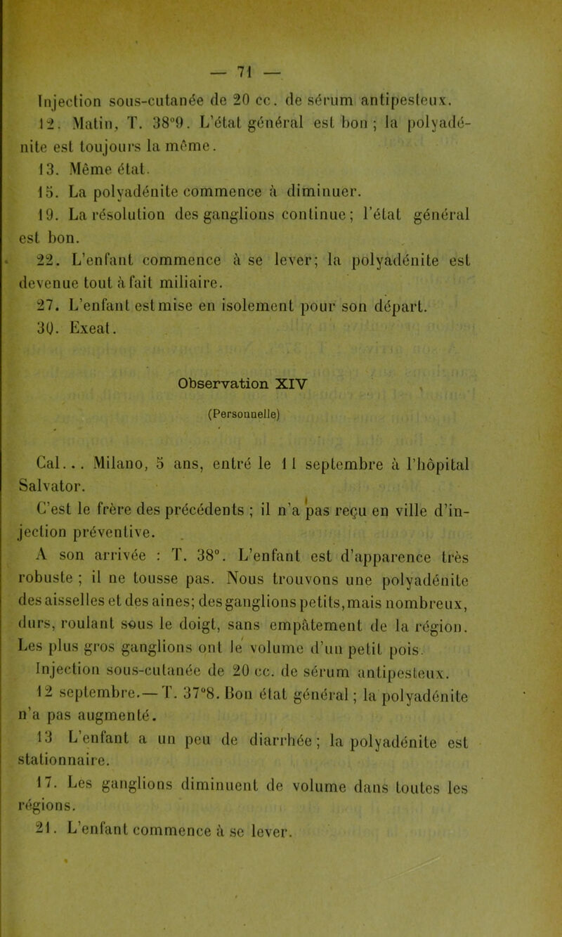 V Injection sons-cutanée de 20 cc. de sérum antipesteux. 12. Malin, T. 389. L’état général est bon ; la [)olyadé- nite est toujoui*s la même. 13. .Même état. 15. La polyadénite commence à diminuer. 19. La résolution des ganglions continue ; l’état général est bon. 22. L’enfant commence à se lever; la polyadénite est devenue tout à fait miliaire. 27. L’enfant est mise en isolement pour son départ. 30. Exeat. Observation XIV (Persouoelle) Cal... Milano, 5 ans, entré le 11 septembre à l’iiopital Salvator. C’est le frère des précédents ; il n’a pas reçu en ville d’in- jection préventive. A son ari’ivée : T. 38°. L’enfant est d’apparence très robuste ; il ne tousse pas. Nous trouvons une polyadénite des aisselles et des aines; des ganglions petits, mais nombreux, durs, roulant sous le doigt, sans empâtement de la région. Les plus gros ganglions ont le volume d’un petit [)ois. Injection sou.s-culanée de 20 cc. de sérum antipesleux. 12 septembre.—T. 37“8. Bon état général ; la polyadénite n’a pas augmenté. 13 L enfant a un peu de diarrhée; la polyadénite est stationnaire. 17. Les ganglions diminuent de volume dans toutes les régions. 21. L enlant commence à se lever.