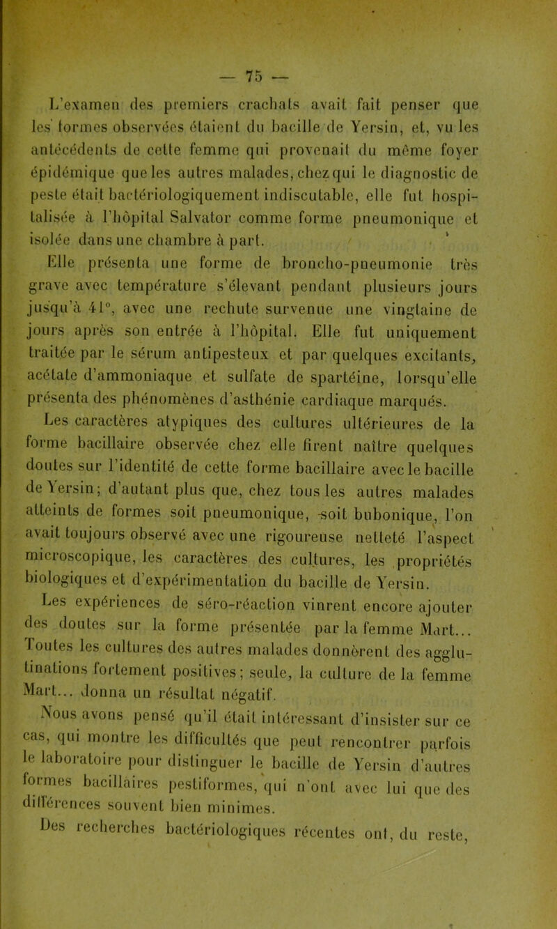 f t L’examen des premiers craclials avait fait penser que les formes observ(5es (Haient du l)acille de Y'ersiu, et, vu les autécédeuts de cette femme qui provenait du mAme foyer épidémique que les autres malades, chez qui le diagnostic de peste était bactériologiquement indiscutable, elle fut hospi- talisée à riiôpital Salvator comme forme pneumonique et isolée dans une chambre à part. Klle présenta une forme de broncho-pneumonie très grave avec température s’élevant pendant plusieurs jours jusqu’à 41®, avec une rechute survenue une vingtaine de jours après son entrée à l’hôpital. Elle fut uniquement traitée par le sérum antipesteux et par quelques excitants, acétate d’ammoniaque et sulfate de spartéine, lorsqu’elle présenta des phénomènes d’asthénie cardiaque marqués. Les caractères atypiques des cultures ultérieures de la forme bacillaire observée chez elle tirent naître quelques doutes sur 1 identité de cette forme bacillaire avec le bacille de Yersin; d autant plus que, chez tous les autres malades atteints de formes soit pneumonique, -soit bubonique, l’on avait toujours observé avec une rigoureuse netteté l’aspect microscopique, les caractères des cultures, les propriétés biologiques et d’expérimentation du bacille de Y’ersin. Les expériences de séro-réaction vinrent encore ajouter des doutes sur la forme présentée par la femme Mart... Foutes les cultures des autres malades donnèrent des agglu- tinations fortement positives; seule, la culture de la femme Mart... donna un résultat négatif. Nous avons pensé qu’il était intéressant d’insister sur ce cas, qui montre les difficultés que peut rencontrer parfois le laboratoire pour distinguer le bacille de Yersin d’autres formes bacillaires pestiformes, qui n’ont avec lui que des dillércnces souvent bien minimes. Des recherches bactériologiques récentes ont, du reste.