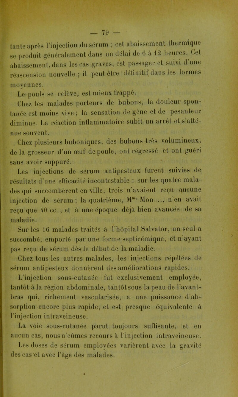 tante après l’injection ilu sérum ; cet abaissement thermique se produit généralement dans iin délai de 6 a 12 heures. Cet abaissement, dans les cas graves, est passager et suivi d une réascension nouvelle; il peut être délinitil, dans les formes moyennes. Le pouls se relève, est mieux frappé. Chez les malades porteurs de bubons, la douleur spon- tanée est moins vive ; la sensation de gène et de pesanteur diminue. La réaction inflammatoire subit un arrêt et s atté- nue souvent. Chez plusieurs buboniques, des bubons très volumineux, de la grosseur d’un œuf de poule, ont régressé et ont guéri sans avoir suppuré. Les injections de sérum antipesteux furent suivies de résultats d’une efficacité incontestable : sur les quatre mala- des qui succombèrent en ville, trois n'avaient reçu aucune injection de sérum; la quatrième, M'® Mon .., n’en avait reçu que 40 cc., et à une époque déjà bien avancée de sa maladie. Sur les 16 malades traités à l’hôpital Salvator, un seul a succombé, emporté par une forme septicémique, et n’ayant pas reçu de sérum dès le début de la maladie. Chez tous les autres malades, les injections répétées de sérum antipesteux donnèrent des améliorations rapides. L’injection sous-cutanée fut exclusivement employée, tantôt à la région abdominale, tantôt sous la peau de l’avant- bras qui, richement vascularisée, a une puissance d’ab- sorption encore plus rapide, et est presque équivalente à l’injection intraveineuse. La voie sous-cutanée parut toujours suffisante, et en aucun cas, nousn’eiimes recours à l’injection intraveineuse. Les doses de sérum employées varièrent avec la gravité des cas et avec l’àüe des malades.