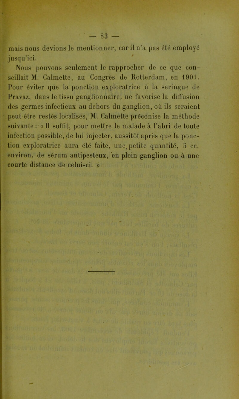 mais nous devions le mentionner, car il n’a pas été employé jusqu’ici. . * Nous pouvons seulement le rapprocher de ce que con- seillait M. Calmette, au Congrès de Rotterdam, en 1901. Four éviter que la ponction exploratrice à la seringue de Fravaz, dans le tissu ganglionnaire, ne favorise la diffusion des germes infectieux au dehors du ganglion, où ils seraient peut être restés localisés, M. Calmette préconise la méthode suivante : « 11 suffit, pour mettre le malade à l’abri de toute infection possible, de lui injecter, aussitôt après que la ponc- tion exploratrice aura été faite, une, petite quantité, 5 cc. environ, de sérum antipesteux, en plein ganglion ou à une courte distance de celui-ci. »