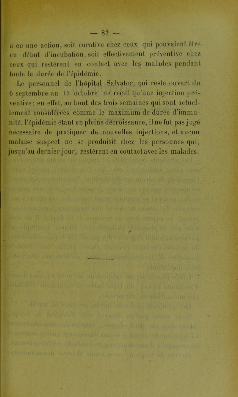 a eu une action, soit curative chez ceux qui pouvaient être en (lêhul d’incubation, soit efi'ectivement préventive chez ceux qui restèrent en contact avec les malades pendant toute la durée de l’épidémie. Le personnel de l’iiopilal Salvator, qui resta ouvert du 6 septembre au 15 octobre, ne reçut qu’une injection pré- ventive; en eiïet, au bout des trois semaines qui sont actuel- lement considérées comme le maximum dé durée d’immu- nité, l’épidémie étant en pleine décroissance. Une fut pas jugé nécessaire de pratiquer de nouvelles injections, et aucun malaise suspect ne se produisit chez les personnes qui, jusqu’au dernier jour, restèrent en contact avec les malades.