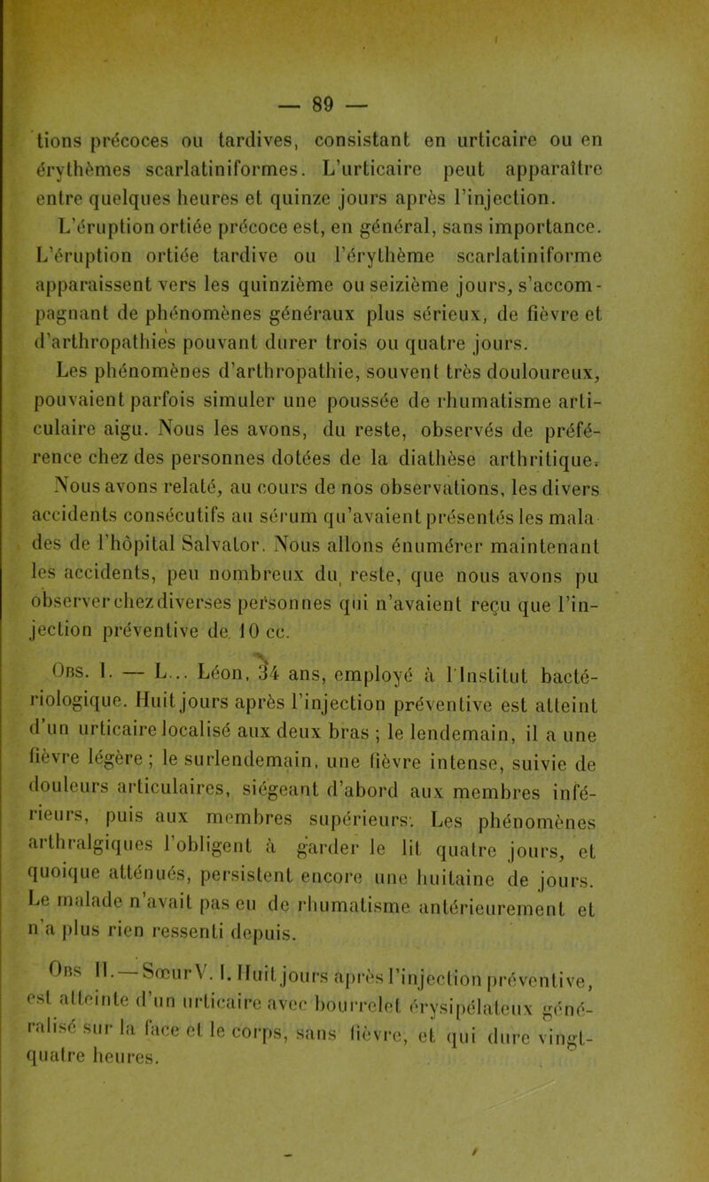 ■r J — 89 — lions précoces ou tardives, consistant en urticaire ou en érythèmes scarlatiniformes. L’urticaire peut apparaître entre quelques heures et quinze jours après l’injection. L’éruption ortiée précoce est, en général, sans importance. L’éruption ortiée tardive ou l’érythème scarlatiniforme apparaissent vers les quinzième ou seizième jours, s’accom- pagnant de phénomènes généraux plus sérieux, de fièvre et d’arthropathies pouvant durer trois ou quatre jours. Les phénomènes d’arthropathie, souvent très douloureux, pouvaient parfois simuler une poussée de rhumatisme arti- culaire aigu. Nous les avons, du reste, observés de préfé- rence chez des personnes dotées de la diathèse arthritique. Nous avons relaté, au cours de nos observations, les divers accidents consécutifs au sérum qu’avaient présentés les mala des de l’hôpital SalvaLor. Nous allons énumérer maintenant les accidents, peu nombreux du^ reste, que nous avons pu observer chez diverses personnes qui n’avaient reçu que l’in- jection préventive de. 10 ce. Obs. 1. — L... Léon, 34 ans, employé à l’Institut bacté- riologique. Huit jours après l’injection préventive est atteint d un urticaire localisé aux deux bras ; le lendemain, il a une fièvre légère; le surlendemain, une fièvre intense, suivie de douleurs articulaires, siégeant d’abord aux membres infé- rieurs, puis aux membres supérieurs’. Les phénomènes arthralgiques l’obligent à gVirder le lit quatre jours, et quoique atténués, persistent encore une huitaine de jours. Le malade n’avait pas eu de rhumatisme antérieurement et n’a plus rien ressenti depuis. Obs II. SœurV. L Huit joiu's api’ès l’injection préventive, e.sl atteinte d’un urticaire avec bourrelet érysipélateux géné- ralisé sur la face et le corps, sans lièvre, et qui dure vingt- quatre heures.