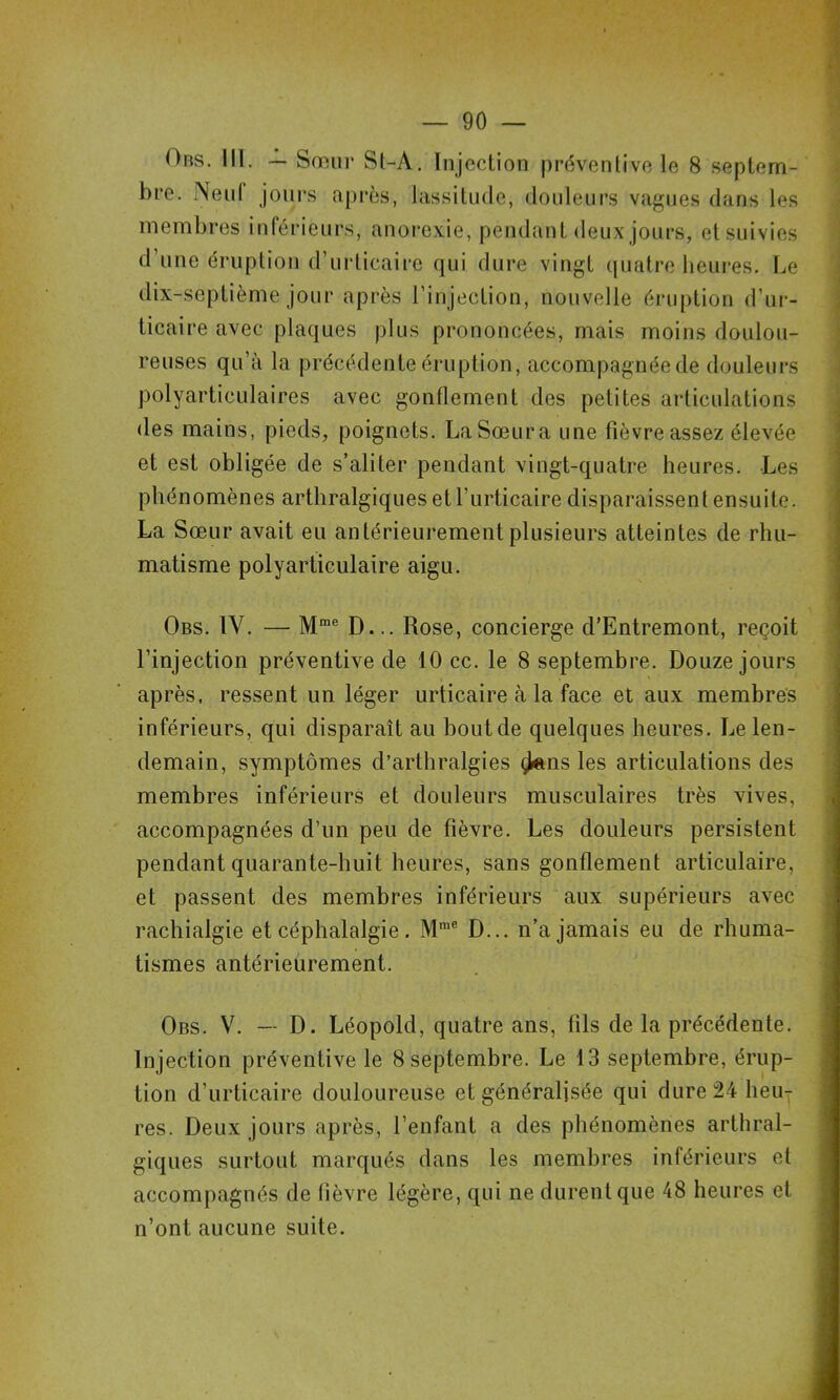 Obs. III. — Sœur Sl-A. Injection préventive le 8 .septem- bre. NenI jours après, lassitude, douleurs vagues dans les membres inférieurs, anorexie, pendant deux jours, et suivies d’une éruption d’urticaire qui dure vingt quatre heures. Le dix-septième jour après l’injection, nouvelle éruption d’ur- ticaire avec plaques plus prononcées, mais moins doulou- reuses qu’à la précédente éruption, accompagnée de douleurs polyarticulaires avec gonflement des petites articulations des mains, pieds, poignets. La Sœur a une fièvre assez élevée et est obligée de s’aliter pendant vingt-quatre heures. Les phénomènes arthralgiques et l’urticaire disparaissent ensuite. La Sœur avait eu antérieurement plusieurs atteintes de rhu- matisme polyarticulaire aigu. Obs. IV. — M®® D... Rose, concierge d’Entremont, reçoit l’injection préventive de 10 cc. le 8 septembre. Douze jours après, ressent un léger urticaire à la face et aux membres inférieurs, qui disparaît au bout de quelques heures. Le len- demain, symptômes d’arthralgies ^ns les articulations des membres inférieurs et douleurs musculaires très vives, accompagnées d’un peu de fièvre. Les douleurs persistent pendant quarante-huit heures, sans gonflement articulaire, et passent des membres inférieurs aux supérieurs avec rachialgie et céphalalgie. M*® D... n’a jamais eu de rhuma- tismes antérieurement. Obs. V. — D. Léopold, quatre ans, fils de la précédente. Injection préventive le 8 septembre. Le 13 septembre, érup- tion d’urticaire douloureuse et généralisée qui dure 24 heu- res. Deux jours après, l’enfant a des phénomènes arthral- giques surtout marqués dans les membres inférieurs et accompagnés de fièvre légère, qui ne durent que 48 heures et n’ont aucune suite.