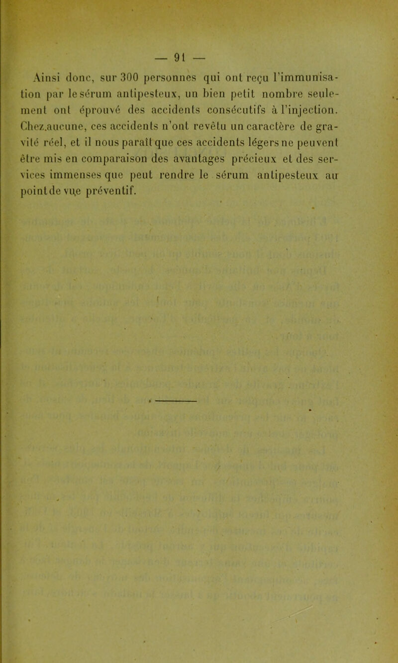 Ainsi donc, sur 300 personnes qui ont reçu l’immunisa- lion par lesi^rum antipesteux, un bien petit nombre seule- ment ont éprouvé des accidents consécutifs à l’injection. Chez.aucune, ces accidents n’ont revêtu un caractère de gra- vité réel, et il nous paraît que ces accidents légers ne peuvent être mis en comparaison des avantages précieux et des ser- vices immenses que peut rendre le sérum antipesteux au pointdevue préventif. /