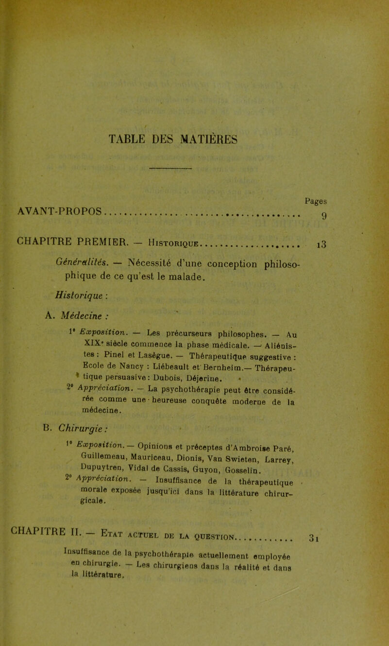TABLE DES MATIÈRES AVANT-PROPOS Pages 9 CHAPITRE PREMIER. — Historique Généralités. — Nécessité d’une conception philoso- phique de ce qu’est le malade. Historique : A. Médecine : 1* Exposition. — Les précurseurs philosophes. — Au XIX' siècle commence la phase médicale. — Aliénis- tes : Pinel et Lasègue. — Thérapeutique suggestive : Ecole de Nancy : Liébeault et Bernheim.— Thérapeu- * tique persuasive: Dubois, Déjerine. • 2° Appréciation. — La psychothérapie peut être considé- rée comme une • heureuse conquête moderne de la médecine. B. Chirurgie : 1° Exposition. — Opinions et préceptes d’Ambroise Paré, Guillemeau, Mauriceau, Dionis, Van Swieten, Larrey,’ Dupuytren, Vidal de Cassis, Guyon, Gosselin. 2° Appréciation. — Insuffisance de la thérapeutique • morale exposée jusqu’ici dans la littérature chirur- gicale. CHAPITRE II. — Etat actuel de la question Insuffisance de la psychothérapie actuellement employée en chirurgie. - Les chirurgiens dans la réalité et dans la littérature.
