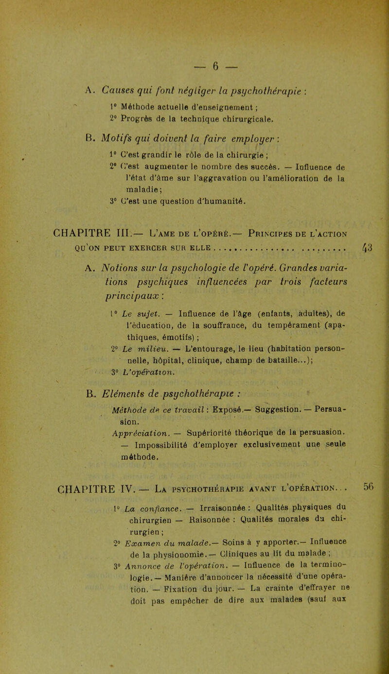 A. Causes qui font négliger la psychothérapie : 1° Méthode actuelle d’enseignement ; 2° Progrès de la technique chirurgicale. B. Motifs qui doivent la faire employer : 1° C’est grandir le rôle de la chirurgie ; 2° C'est augmenter le nombre des succès. — Influence de l’état d’àme sur l'aggravation ou l’amélioration de la maladie; 3° C’est une question d'humanité. CHAPITRE III.— L’ame de l’opéré.— Principes de l'action qu’on peut exercer sur elle 43 A. Notions sur la psychologie de l'opéré. Grandes varia- tions psychiques influencées par trois facteurs principaux : 1° Le sujet. — Influence de l’âge (enfants, adultes), de l’éducation, de la souffrance, du tempérament (apa- thiques, émotifs) ; 2° Le milieu. — L’entourage, le lieu (habitation person- nelle, hôpital, clinique, champ de bataille...); 3° L’opération. \ R. Eléments de psychothérapie : Méthode de ce travail : Exposé.— Suggestion. — Persua- sion. Appréciation. — Supériorité théorique de la persuasion. — Impossibilité d’employer exclusivement une seule méthode. CHAPITRE IV.— La psychothérapie avant l’opération... 56 » > r 1° La confiance. — Irraisonnée : Qualités physiques du chirurgien — Raisonnée : Qualités morales du chi- rurgien ; 2° Examen du malade.— Soins à y apporter.- Influence de la physionomie.— Cliniques au lit du malade ; 3° Annonce de l’opération. — Influence de la termino- logie.— Manière d’annoncer la nécessité d’une opéra- tion. — Fixation du jour. — La crainte d’effrayer ne doit pas empêcher de dire aux malades (sauf aux