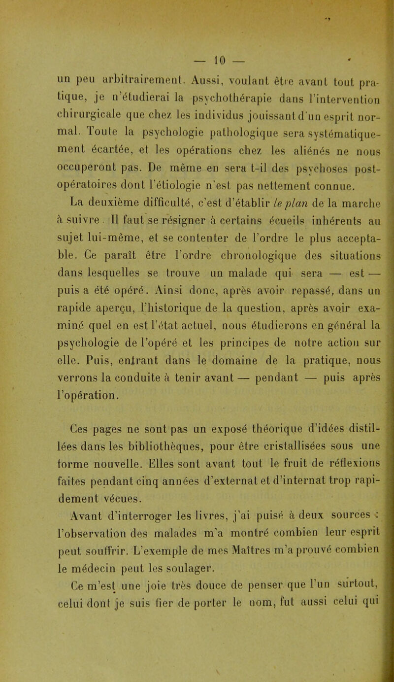 un peu arbitrairement. Aussi, voulant être avant tout pra- tique, je n étudierai la psychothérapie dans 1 intervention chirurgicale que chez les individus jouissant d'un esprit nor- mal. Toute la psychologie pathologique sera systématique- ment écartée, et les opérations chez les aliénés ne nous occuperont pas. De même en sera t-il des psychoses post- opératoires dont l’étiologie n’est pas nettement connue. La deuxième difficulté, c’est d’établir le plan de la marche à suivre 11 faut se résigner à certains écueils inhérents au sujet lui-même, et se contenter de l’ordre le plus accepta- ble. Ce paraît être l’ordre chronologique des situations dans lesquelles se trouve un malade qui sera — est — puis a été opéré. Ainsi donc, après avoir repassé, dans un rapide aperçu, l’historique de la question, après avoir exa- miné quel en est l’état actuel, nous étudierons en général la psychologie de l’opéré et les principes de notre action sur elle. Puis, entrant dans le domaine de la pratique, nous verrons la conduite à tenir avant — pendant — puis après l’opération. Ces pages ne sont pas un exposé théorique d’idées distil- lées dans les bibliothèques, pour être cristallisées sous une forme nouvelle. Elles sont avant tout le fruit de réflexions faites pendant cinq années d’externat et d’internat trop rapi- dement vécues. Avant d’interroger les livres, j’ai puisé à deux sources : l’observation des malades m’a montré combien leur esprit peut souffrir. L’exemple de mes Maîtres m’a prouvé combien le médecin peut les soulager. Ce m’est une joie très douce de penser que l’un surtout, celui dont je suis fier de porter le nom, fut aussi celui qui