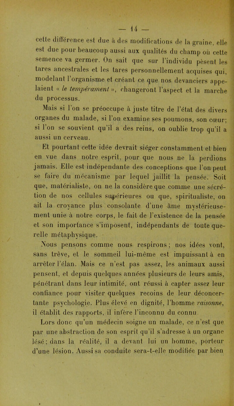 cette différence est due à des modifications de la graine, elle est due pour beaucoup aussi aux qualités du champ où cette semence va germer. On sait que sur l’individu pèsent les tares ancestrales et les tares personnellement acquises qui. modelant l’organisme et créant ce que nos devanciers appe- laient « le tempérament », changeront l’aspect et la marche du processus. Mais si l’on se préoccupe à juste titre de l’état des divers organes du malade, si l’on examine ses poumons, son cœur; si l’on se souvient qu’il a des reins, on oublie trop qu’il a aussi un cerveau. Et pourtant cette idée devrait siéger constamment et bien en vue dans notre esprit, pour que nous ne la perdions jamais. Elle est indépendante des conceptions que l’on peut se faire du mécanisme par lequel jaillit la pensée. Soit que, matérialiste, on ne la considère que comme une sécré- tion de nos cellules supérieures ou que, spiritualiste, on ait la croyance plus consolante d’une âme mystérieuse- ment unie à notre corps, le fait de l’existence de la pensée et son importance s’imposent, indépendants de toute que- relle métaphysique. • Nous pensons comme nous respirons ; nos idées vont, sans trêve, et le sommeil lui-même est impuissant à en arrêter l’élan. Mais ce n’est pas assez, les animaux aussi pensent, et depuis quelques années plusieurs de leurs amis, pénétrant dans leur intimité, ont réussi à capter assez leur confiance pour visiter quelques recoins de leur déconcer- tante psychologie. Plus élevé en dignité, l’homme raisonne, il établit des rapports, il infère l’inconnu du connu Lors donc qu’un médecin soigne un malade, ce n’est que par une abstraction de son esprit qu’il s’adresse à un organe lésé; dans la réalité, il a devant lui un homme, porteur d’une lésion. Aussi sa conduite sera-t-elle modifiée par bien