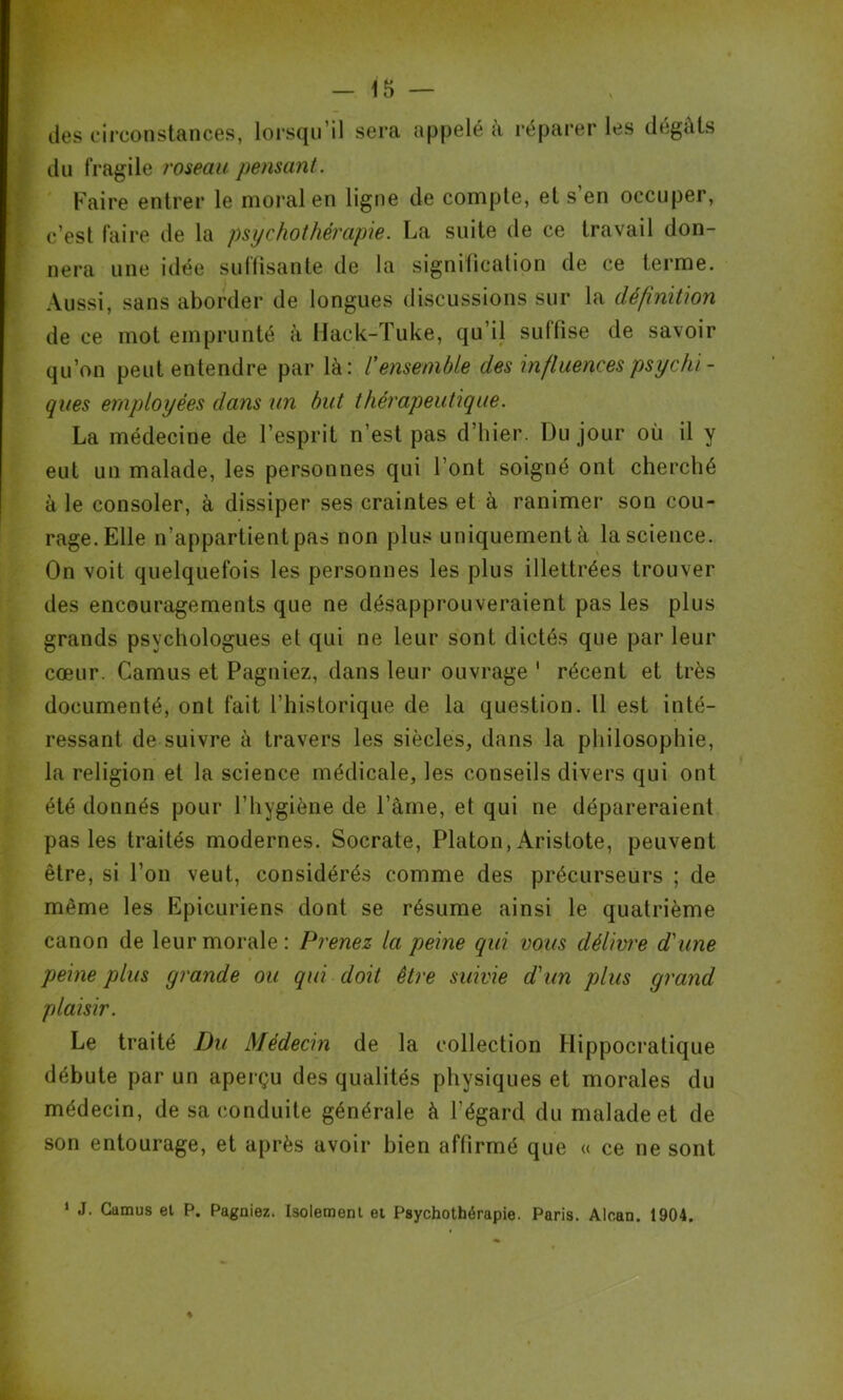 des circonstances, lorsqu’il sera appelé à réparer les dégâts du fragile roseau pensant. Faire entrer le moral en ligne de compte, et s’en occuper, c’est faire de la psychothérapie. La suite de ce travail don- nera une idée suffisante de la signification de ce terme. Aussi, sans aborder de longues discussions sur la définition de ce mot emprunté à Hack-Tuke, qu’il suffise de savoir qu’on peut entendre par là: l'ensemble des influences psychi - ques employées dans un but thérapeutique. La médecine de l’esprit n’est pas d’hier. Du jour où il y eut un malade, les personnes qui l’ont soigné ont cherché à le consoler, à dissiper ses craintes et à ranimer son cou- rage. Elle n’appartient pas non plus uniquement à la science. On voit quelquefois les personnes les plus illettrées trouver des encouragements que ne désapprouveraient pas les plus grands psychologues et qui ne leur sont dictés que par leur coeur. Camus et Pagniez, dans leur ouvrage ' récent et très documenté, ont fait l’historique de la question. 11 est inté- ressant de suivre à travers les siècles, dans la philosophie, la religion et la science médicale, les conseils divers qui ont été donnés pour l’hygiène de l’âme, et qui ne dépareraient pas les traités modernes. Socrate, Platon, Aristote, peuvent être, si l’on veut, considérés comme des précurseurs ; de même les Epicuriens dont se résume ainsi le quatrième canon de leur morale: Prenez la peine qui vous délivre d'une peine plus grande ou qui doit être suivie d'un plus grand plaisir. Le traité Du Médecin de la collection Hippocratique débute par un aperçu des qualités physiques et morales du médecin, de sa conduite générale à l’égard du malade et de son entourage, et après avoir bien affirmé que « ce ne sont 1 J. Cumus el P. Pagniez. Isolement et Psychothérapie. Paris. Alcan. 1904.