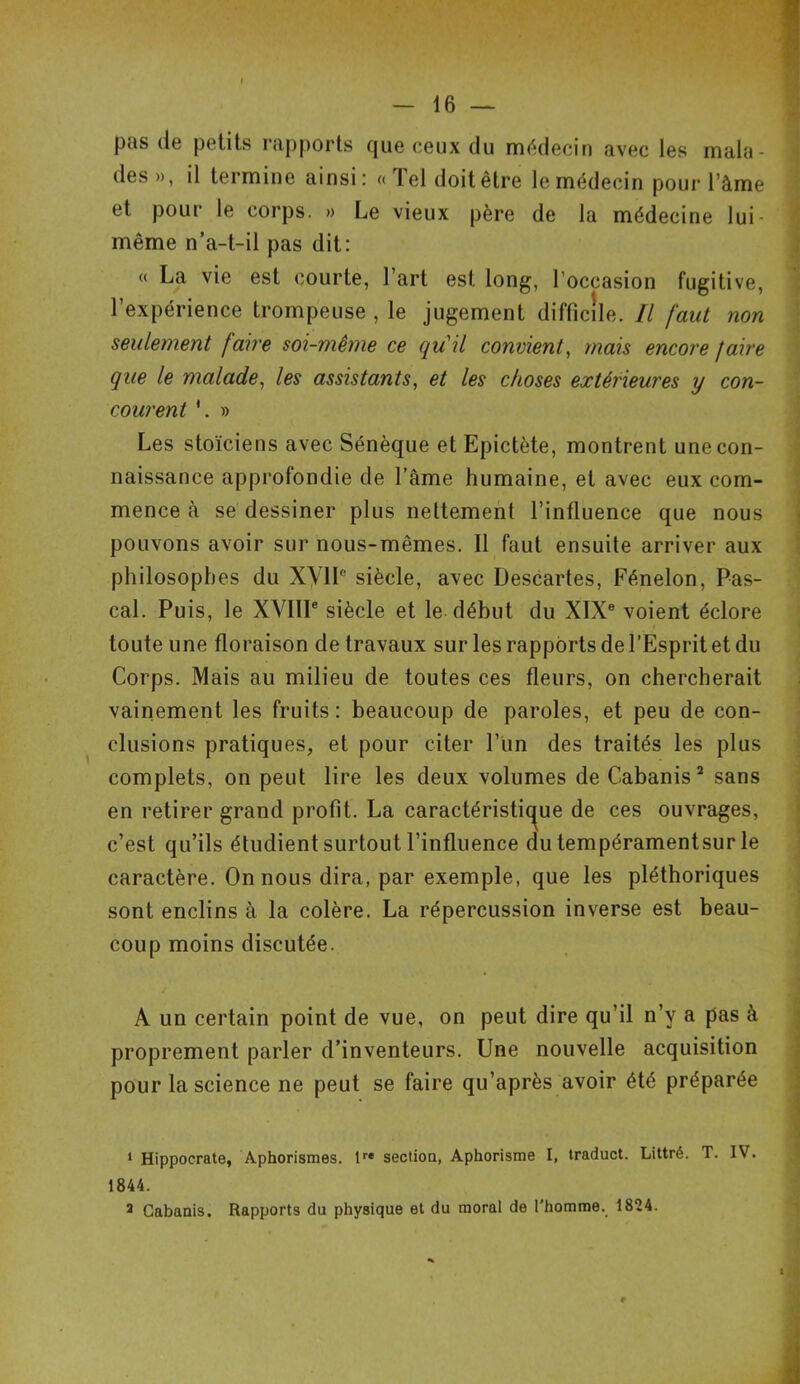 pas de petits rapports que ceux du médecin avec les mala- des», il termine ainsi: «Tel doit être le médecin pour l’âme et pour le corps. » Le vieux père de la médecine lui - même n’a-t-il pas dit: « La vie est courte, l’art est long, l'occasion fugitive, l’expérience trompeuse , le jugement difficile. Il faut non seulement faire soi-même ce qu'il convient, mais encore faire que le malade, les assistants, et les choses extérieures y con- courent *. » Les stoïciens avec Sénèque et Epictète, montrent une con- naissance approfondie de l’âme humaine, et avec eux com- mence à se dessiner plus nettement l’influence que nous pouvons avoir sur nous-mêmes. Il faut ensuite arriver aux philosophes du XVIIe siècle, avec Descartes, Fénelon, Pas- cal. Puis, le XVIIIe siècle et le début du XIXe voient éclore toute une floraison de travaux sur les rapports de l’Esprit et du Corps. Mais au milieu de toutes ces fleurs, on chercherait vainement les fruits: beaucoup de paroles, et peu de con- clusions pratiques, et pour citer l’un des traités les plus complets, on peut lire les deux volumes de Cabanis1 2 3 sans en retirer grand profit. La caractéristique de ces ouvrages, c’est qu’ils étudient surtout l’influence du tempéramentsur le caractère. On nous dira, par exemple, que les pléthoriques sont enclins à la colère. La répercussion inverse est beau- coup moins discutée. A un certain point de vue, on peut dire qu’il n’y a pas à proprement parler d’inventeurs. Une nouvelle acquisition pour la science ne peut se faire qu’après avoir été préparée 1 Hippocrate, Aphorismes. lre section, Aphorisme I, traduct. Littré. T. IV. 1844. 3 Cabanis. Rapports du physique et du moral de l’homme. 1824.