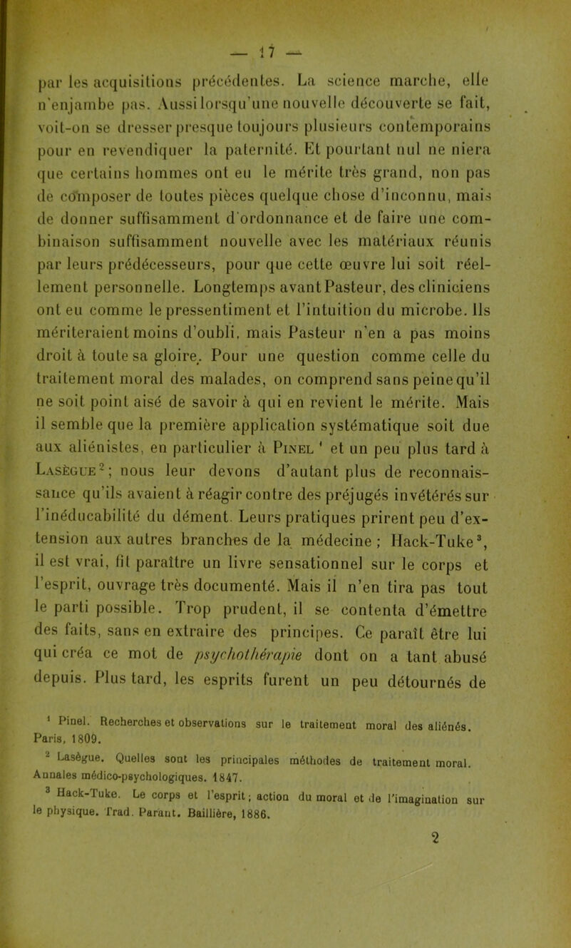 / par les acquisitions précédentes. La science marche, elle n'enjambe pas. Aussi lorsqu’une nouvelle découverte se fait, voit-on se dresser presque toujours plusieurs contemporains pour en revendiquer la paternité. Et pourtant nul ne niera que certains hommes ont eu le mérite très grand, non pas de composer de toutes pièces quelque chose d’inconnu, mais de donner suffisamment d’ordonnance et de faire une com- binaison suffisamment nouvelle avec les matériaux réunis par leurs prédécesseurs, pour que cette œuvre lui soit réel- lement personnelle. Longtemps avant Pasteur, des cliniciens ont eu comme le pressentiment et l’intuition du microbe. Ils mériteraient moins d’oubli, mais Pasteur n’en a pas moins droit à toute sa gloire,. Pour une question comme celle du traitement moral des malades, on comprend sans peine qu’il ne soit point aisé de savoir à qui en revient le mérite. Mais il semble que la première application systématique soit due aux aliénistes, en particulier à Pinel * et un peu plus tard à Lasègue1 2; nous leur devons d’autant plus de reconnais- sance qu’ils avaient à réagir contre des préjugés invétérés sur l’inédueabilité du dément. Leurs pratiques prirent peu d’ex- tension aux autres branches de la médecine; Ilack-Tuke3, il est vrai, fit paraître un livre sensationnel sur le corps et l’esprit, ouvrage très documenté. Mais il n’en tira pas tout le parti possible. Trop prudent, il se contenta d’émettre des faits, sans en extraire des principes. Ce paraît être lui qui créa ce mot de psychothérapie dont on a tant abusé depuis. Plus tard, les esprits furent un peu détournés de 1 Pinel. Recherches et observations sur le traitement moral des aliénés. Paris, 1809. - Lasègue. Quelles sont les principales méthodes de traitement moral. Annales médico-psychologiques. 1847. 3 Hack-Tuke. Le corps et l’esprit ; action du moral et de l'imagination sur le physique. Trad. Parant. Baillière, 1886. 2