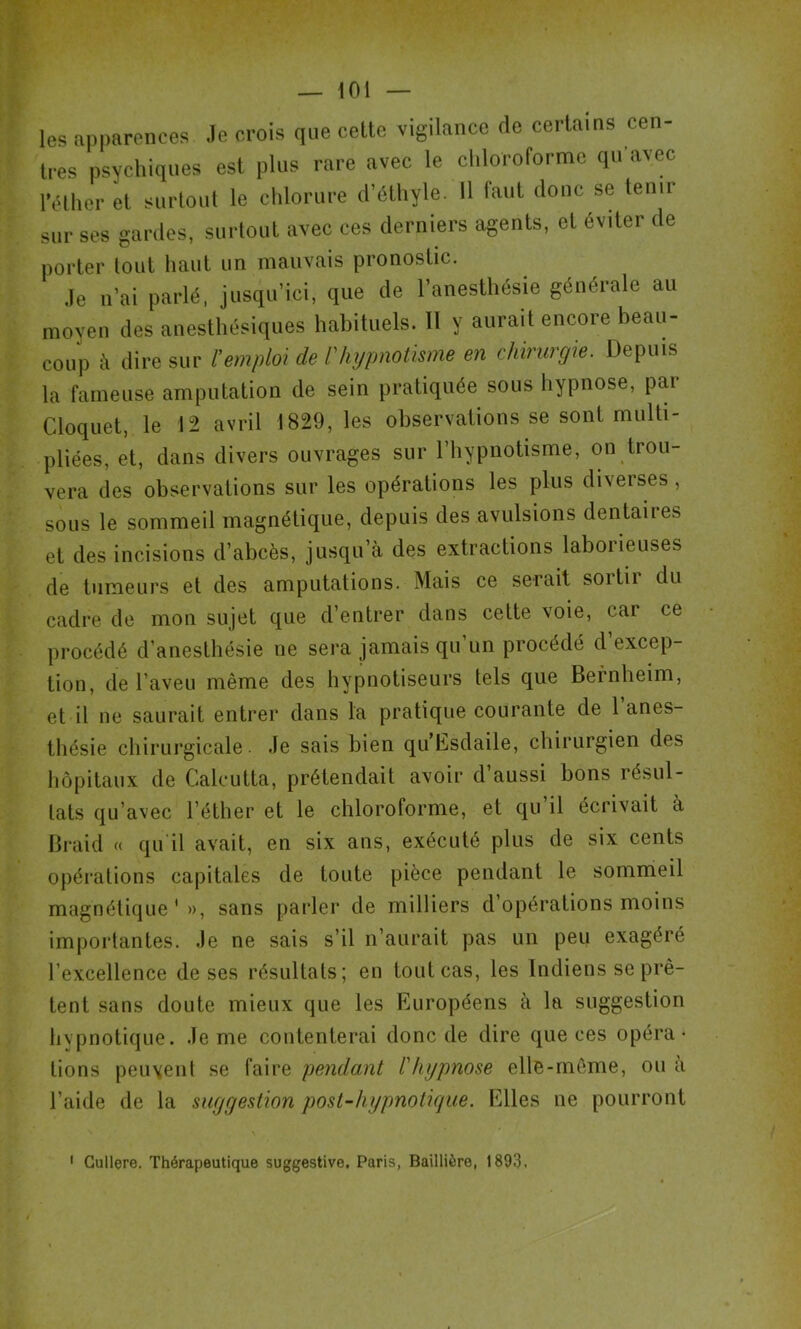 les apparences Je crois que cette vigilance de certains cen- tres psychiques est plus rare avec le chloroforme qu’avec l’éther et surtout le chlorure d’éthyle. 11 haut donc se tenir sur ses gardes, surtout avec ces derniers agents, et éviter de porter tout haut un mauvais pronostic. Je n’ai parlé, jusqu’ici, que de l’anesthésie générale au moyen des anesthésiques habituels. Il y aurait encore beau- coup à dire sur l’emploi de l'hypnotisme en chirurgie. Depuis la fameuse amputation de sein pratiquée sous hypnose, par Cloquet, le 12 avril 1829, les observations se sont multi- pliées, et, dans divers ouvrages sur l’hypnotisme, on trou- vera des observations sur les opérations les plus diverses, sous le sommeil magnétique, depuis des avulsions dentaires et des incisions d’abcès, jusqu’à des extractions laborieuses de tumeurs et des amputations. Mais ce serait soitii du cadre de mon sujet que d’entrer dans cette voie, car ce procédé d’anesthésie ne sera jamais qu’un procédé d’excep- tion, de l’aveu même des hypnotiseurs tels que Bernheim, et il ne saurait entrer dans la pratique courante de l’anes- thésie chirurgicale Je sais bien qu’Esdaile, chirurgien des hôpitaux de Calcutta, prétendait avoir d aussi bons résul- tats qu’avec l’éther et le chloroforme, et qu il écrivait à Braid « qu il avait, en six ans, exécuté plus de six cents opérations capitales de toute pièce pendant le sommeil magnétique'», sans parler de milliers d opérations moins importantes. Je ne sais s’il n’aurait pas un peu exagéré l’excellence de ses résultats; en tout cas, les Indiens se prê- tent sans doute mieux que les Européens à la suggestion hypnotique. Je me contenterai donc de dire que ces opéra- tions peuvent se faire pendant l'hypnose elle-même, ou a l’aide de la suggestion post-hypnotique. Elles ne pourront 1 Cullere. Thérapeutique suggestive. Paris, Baillière, 1893.