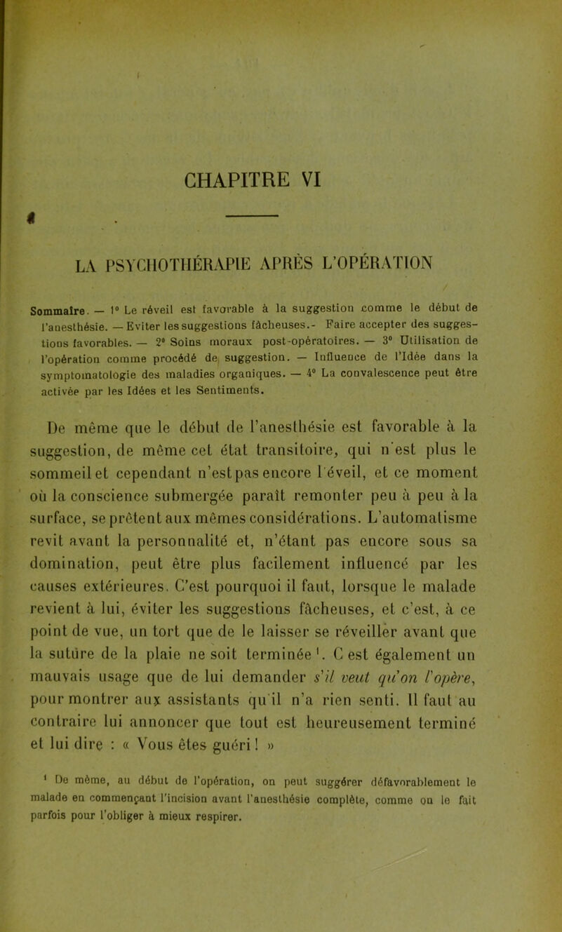 l LA PSYCHOTHÉRAPIE APRÈS L’OPÉRATION Sommaire. — 1° Le réveil est favorable à la suggestion comme le début de l’anesthésie. — Eviter les suggestions fâcheuses.- Faire accepter des sugges- tions favorables. — 2“ Soins moraux post-opératoires. — 3° Utilisation de l’opération comme procédé de suggestion. — Influence de l’Idée dans la symptomatologie des maladies organiques. — 4° La convalescence peut être activée par les Idées et les Sentiments. De môme que le début de l’anesthésie est favorable à la suggestion, de même cet état transitoire, qui n'est plus le sommeil et cependant n’est pas encore 1 éveil, et ce moment où la conscience submergée paraît remonter peu à peu à la surface, se prêtent aux mêmes considérations. L’automatisme revit avant la personnalité et, n’étant pas encore sous sa domination, peut être plus facilement influencé par les causes extérieures. C’est pourquoi il faut, lorsque le malade revient à lui, éviter les suggestions fâcheuses, et c’est, à ce point de vue, un tort que de le laisser se réveiller avant que s la suture de la plaie ne soit terminée1. C est également un mauvais usage que de lui demander s'il veut qu'on l'opère, pour montrer au* assistants qu il n’a rien senti. Il faut au contraire lui annoncer que tout est heureusement terminé et lui dire : « Vous êtes guéri ! » 1 De même, au début de l'opération, on peut suggérer défavorablement le malade en commençant l’incision avant l’anesthésie complète, comme on le fait parfois pour l’obliger à mieux respirer.