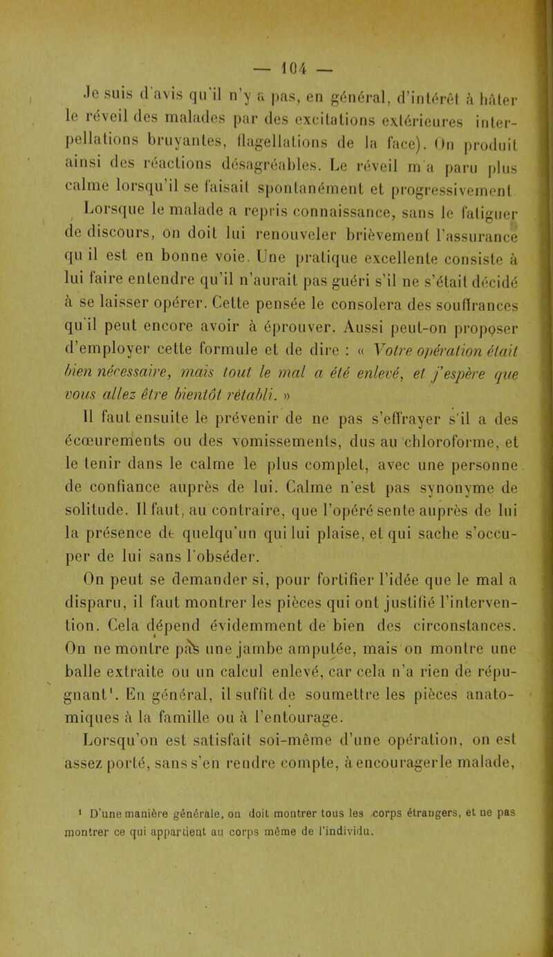 Je suis (1 avis qu'il n’y a pas, en général, d’intérêt à hâter le réveil des malades par des excitations extérieures inter- pellations bruyantes, flagellations de la face). On produit ainsi des réactions désagréables. Le réveil m a paru plus calme lorsqu’il se faisait spontanément et progressivement Lorsque le malade a repris connaissance, sans le fatiguer de discours, on doit lui renouveler brièvement l’assurance qu il est en bonne voie. Une pratique excellente consiste à lui faire entendre qu’il n’aurait pas guéri s’il ne s’élail décidé à se laisser opérer. Cette pensée le consolera des souffrances qu il peut encore avoir à éprouver. Aussi peut-on proposer d employer cette formule et de dire : « Volve opération était bien nécessaire, mais tout le mal a été enlevé, et j'espère que vous allez être bientôt rétabli. » 11 faut ensuite le prévenir de ne pas s’effrayer s’il a des écœurements ou des vomissements, dus au chloroforme, et le tenir dans le calme le plus complet, avec une personne de confiance auprès de lui. Calme n’est pas synonyme de solitude. Il faut, au contraire, que l’opéré sente auprès de lui la présence de quelqu’un qui lui plaise, et qui sache s’occu- per de lui sans l’obséder. On peut se demander si, pour fortifier l’idée que le mal a disparu, il faut montrer les pièces qui ont justifié l’interven- tion. Cela dépend évidemment de bien des circonstances. On ne montre pâte une jambe amputée, mais on montre une balle extraite ou un calcul enlevé, car cela n’a rien de répu- gnant1. En général, il suffit de soumettre les pièces anato- miques à la famille ou à l’entourage. Lorsqu’on est satisfait soi-même d’une opération, on est assez porté, sans s’en rendre compte, à encouragerle malade, 1 D’une manière générale, on doit montrer tous les corps étrangers, et ne pas montrer ce qui appartient au corps même de l’individu.