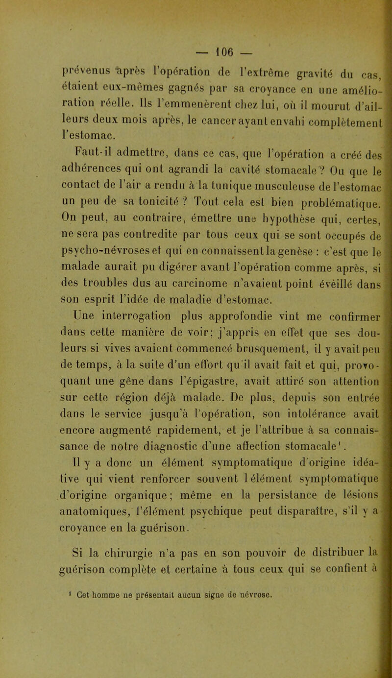 prévenus 'après l’opération de l’extrême gravité du cas, étaient eux-mêmes gagnes par sa croyance en une amélio- j ration réelle. Ils l’emmenèrent chez lui, où il mourut d’ail- leurs deux mois après, le cancer ayant envahi complètement l’estomac. Faut-il admettre, dans ce cas, que l’opération a créé des ' adhérences qui ont agrandi la cavité stomacale ? Ou que le contact de l’air a rendu à la tunique musculeuse de l’estomac ’ un peu de sa tonicité ? Tout cela est bien problématique. On peut, au contraire, émettre une hypothèse qui, certes, 1 ne sera pas contredite par tous ceux qui se sont occupés de psycho-névroses et qui en connaissent la genèse : c’est que le ’ malade aurait pu digérer avant l’opération comme après, si des troubles dus au carcinome n’avaient point évèillé dans ' son esprit l’idée de maladie d’estomac. Une interrogation plus approfondie vint me confirmer dans cette manière de voir; j’appris en effet que ses dou- leurs si vives avaient commencé brusquement, il y avait peu de temps, à la suite d’un effort qu'il avait fait et qui, provo- . quant une gêne dans l’épigastre, avait attiré son attention sur cette région déjà malade. De plus, depuis son entrée \ dans le service jusqu’à l’opération, son intolérance avait encore augmenté rapidement, et je l’attribue à sa connais- ; sance de notre diagnostic d’une affection stomacale'. Il y a donc un élément symptomatique d’origine idéa- j live qui vient renforcer souvent 1 élément symptomatique d’origine organique; même en la persistance de lésions] anatomiques, l’élément psychique peut disparaître, s’il y a croyance en la guérison. Si la chirurgie n’a pas en son pouvoir de distribuer la I guérison complète et certaine à tous ceux qui se confient à I