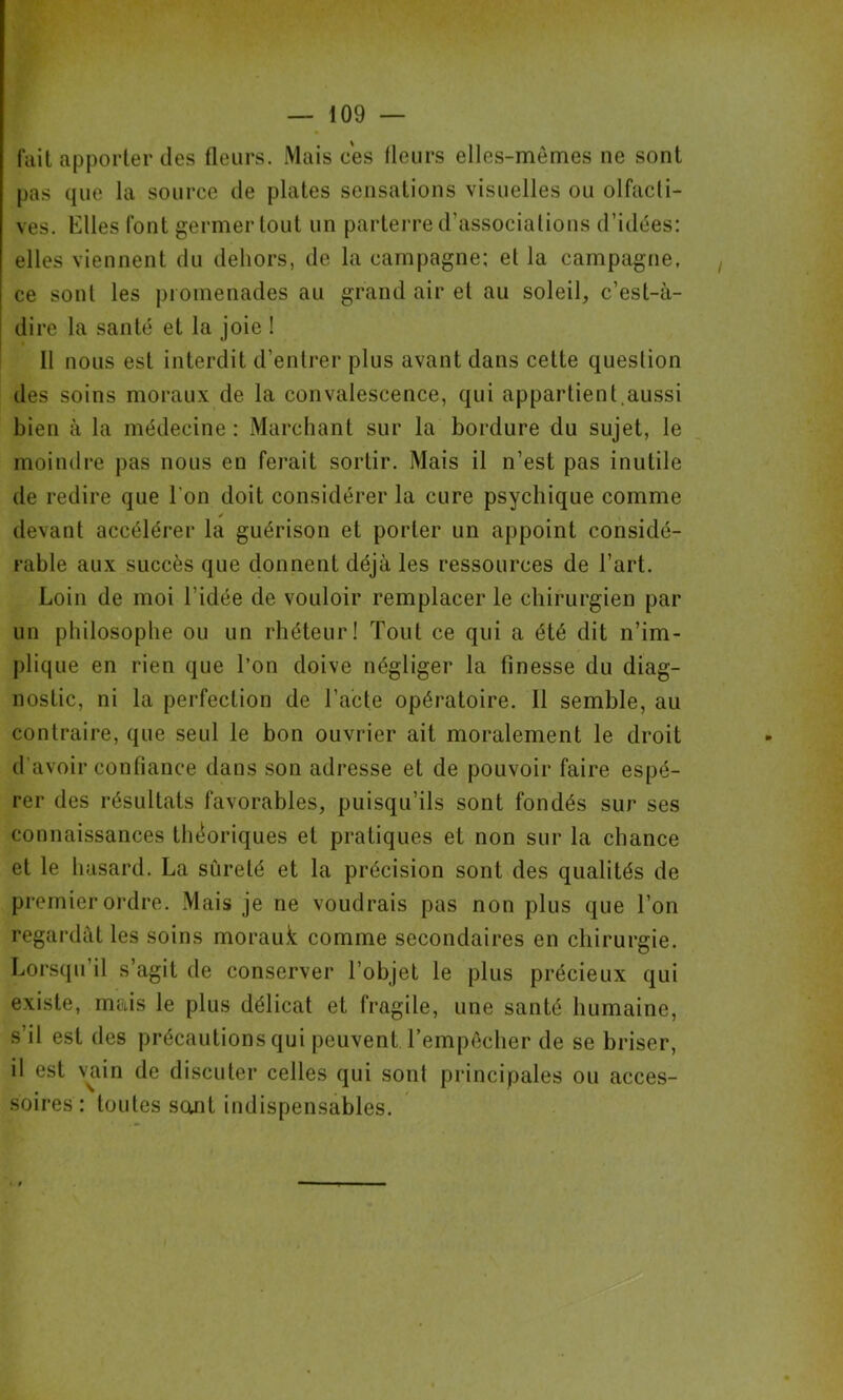 fait apporter des fleurs. Mais ces fleurs elles-mêmes ne sont pas que la source de plates sensations visuelles ou olfacli- ves. Elles font germer tout un parterre d’associations d’idées: elles viennent du dehors, de la campagne; et la campagne, ce sont les promenades au grand air et au soleil, c’est-à- dire la santé et la joie ! 11 nous est interdit d’entrer plus avant dans cette question des soins moraux de la convalescence, qui appartient,aussi bien à la médecine: Marchant sur la bordure du sujet, le moindre pas nous en ferait sortir. Mais il n’est pas inutile de redire que l’on doit considérer la cure psychique comme devant accélérer la guérison et porter un appoint considé- rable aux succès que donnent déjà les ressources de l’art. Loin de moi l'idée de vouloir remplacer le chirurgien par un philosophe ou un rhéteur! Tout ce qui a été dit n’im- plique en rien que l’on doive négliger la finesse du diag- nostic, ni la perfection de l’acte opératoire. 11 semble, au contraire, que seul le bon ouvrier ait moralement le droit d’avoir confiance dans son adresse et de pouvoir faire espé- rer des résultats favorables, puisqu’ils sont fondés sur ses connaissances théoriques et pratiques et non sur la chance et le hasard. La sûreté et la précision sont des qualités de premier ordre. Mais je ne voudrais pas non plus que l’on regardât les soins morauk comme secondaires en chirurgie. Lorsqu’il s’agit de conserver l’objet le plus précieux qui existe, mais le plus délicat et fragile, une santé humaine, s’il est des précautions qui peuvent l’empêcher de se briser, il est vain de discuter celles qui sont principales ou acces- soires : toutes scmt indispensables.