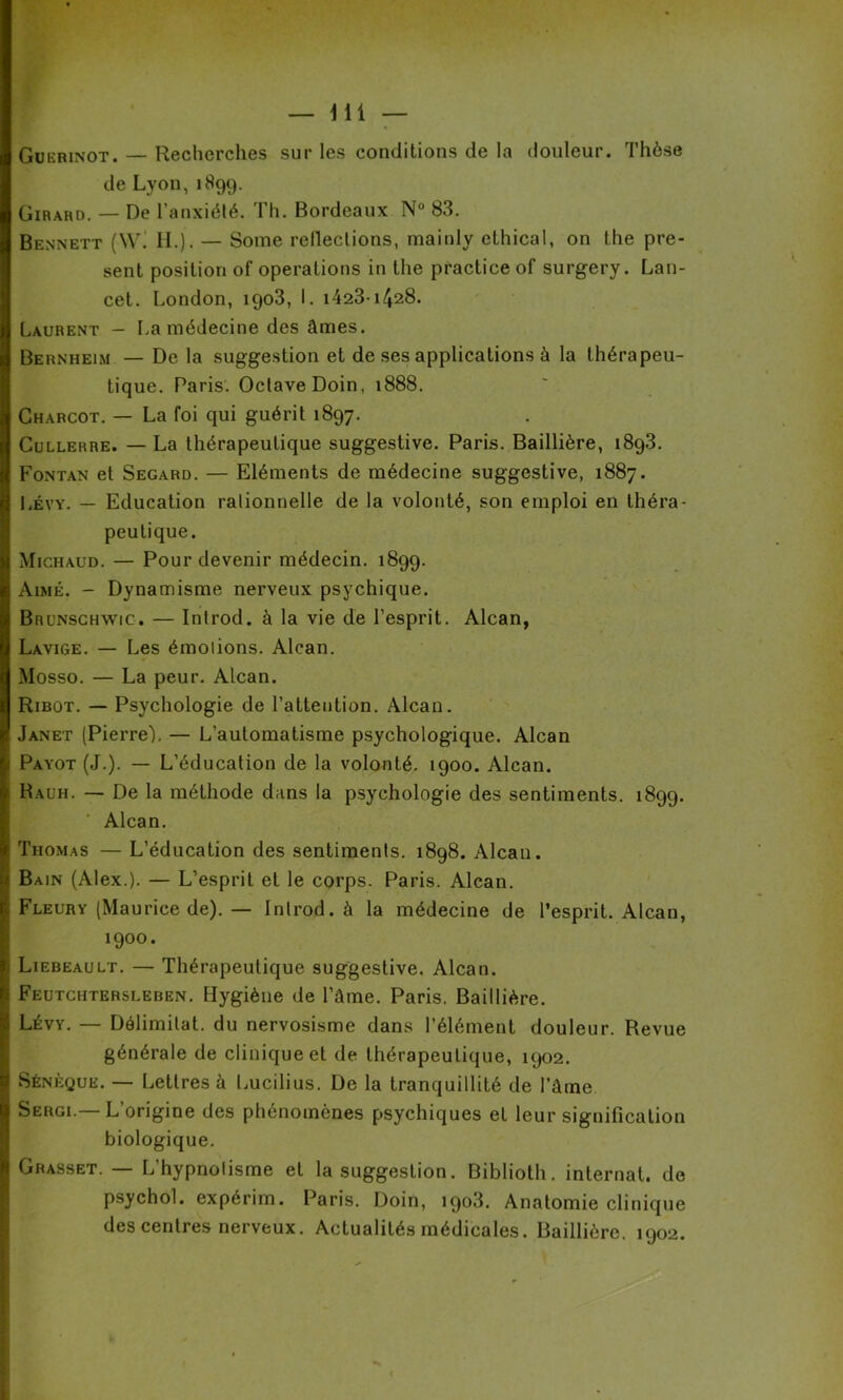Guerinot. — Recherches sur les conditions de la douleur. Thèse de Lyon,1899. Girard. — De l’anxiété. Th. Bordeaux N° 83. Bennett (W. H.). — Some refleclions, mainly ethical, on the pré- sent position of operations in the practice of surgery. Lan- cet. London, 1903, I. i423i428. Laurent - La médecine des âmes. Bernheim — De la suggestion et de ses applications à la thérapeu- tique. Paris. Octave Doin, 1888. Charcot. — La foi qui guérit 1897. Cullerre. — La thérapeutique suggestive. Paris. Baillière, 1893. Fontan et Segard. — Eléments de médecine suggestive, 1887. Lévy. — Education rationnelle de la volonté, son emploi en théra- peutique. Michaud. — Pour devenir médecin. 1899. Aimé. - Dynamisme nerveux psychique. Brunschwic. — Introd. à la vie de l’esprit. Alcan, Lavige. — Les émolions. Alcan. Mosso. — La peur. Alcan. Ribot. — Psychologie de l’attention. Alcan. Janet (Pierre). — L’automatisme psychologique. Alcan Payot (J.). — L’éducation de la volonté. 1900. Alcan. Rauh. — De la méthode dans la psychologie des sentiments. 1899. Alcan. Thomas — L’éducation des sentiments. 1898. Alcan. Bain (Alex.). — L’esprit et le corps. Paris. Alcan. Fleury (Maurice de). — Introd. à la médecine de l’esprit. Alcan, 1900. Liebeault. — Thérapeutique suggestive. Alcan. Feutchtersleben. Hygiène de l’âme. Paris. Baillière. Lévy. — Délimitât, du nervosisme dans l’élément douleur. Revue générale de clinique et de thérapeutique, 1902. Sénèque. — Lettres à Lucilius. De la tranquillité de l’âme Surgi.— L’origine des phénomènes psychiques et leur signification biologique. Grasset. — L’hypnotisme et la suggestion. Biblioth. internat, de psychol. expérim. Paris. Doin, 1903. Anatomie clinique des centres nerveux. Actualités médicales. Baillière. 1902.