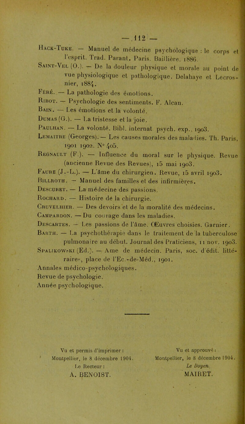 Hack-'Iuke. — Manuel de médecine psychologique : le corps et l'esprit. Trad. Parant. Paris. Baillière. 1886. Saint-Vel (0.). — De la douleur physique et morale au point de vue physiologique et pathologique. Delahaye et Lecros- nier, 188/,. Féré. — La pathologie des émotions. Ribot. — Psychologie des sentiments. F. Alcan. Bain. — Les émotions et la volonté. Dumas (G.). — La tristesse et la joie. Pauliian. — La volonté. Bibl. internat psych. exp., 1903. Lemaître (Georges).— Les causes morales des maladies. Th. Paris, 1901 1902. N° /,o5. Régnault (F.). — Influence du moral sur le physique. Revue (ancienne Revue des Revues), i5 mai 1903. Faure (J.-L.). — L âme du chirurgien. Revue, i5 avril 1903. Billroth. — Manuel des familles et des infirmières. Descuret. — La médecine des passions. Rochard. — Histoire de la chirurgie. Cruveliiier. — Des devoirs et de la moralité des médecins. Camrardon. —Du courage dans les maladies. Descartes. — Les passions de l’âme. OEuvres choisies. Garnier. Barth. — l.a psychothérapie dans le traitement de la tuberculose pulmonaire au début. Journal des Praticiens, 11 nov. 1903. Spalikowmui (Ed.). — Ame de médecin. Paris, soc. d édit, litté- raires, place de l’Ec.-de-Méd., 1901. Annales médico-psychologiques. Revue de psychologie. Année psychologique. Vu et permis d’imprimer : Montpellier, le 8 décembre 1904 Le Recteur : A. BENOIST. Vu et approuvé : Montpellier, le 8 décembre 1904. Le Doyen MAI B ET.
