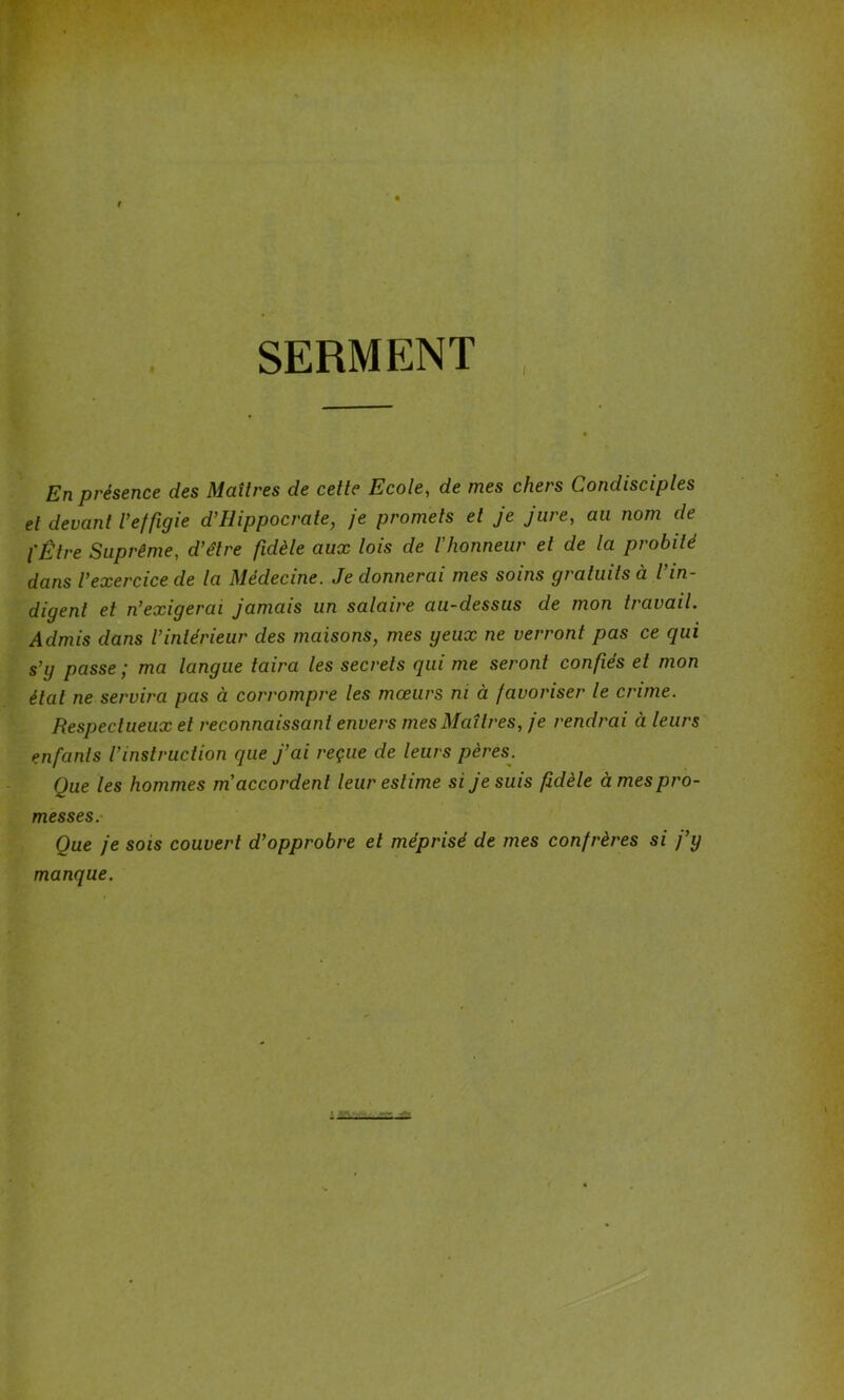 # SERMENT i En présence des Maîtres de cette Ecole, de mes chers Condisciples et devant l’effigie d’Hippocrate, je promets et je jure, au nom de l'Être Suprême, d’être fidèle aux lois de l'honneur et de la probité dans l’exercice de la Médecine. Je donnerai mes soins gratuits à l in- digent et n’exigerai jamais un salaire au-dessus de mon travail. Admis dans l’intérieur des maisons, mes geux ne verront pas ce qui s’y passe ; ma langue taira les secrets qui me seront confiés et mon étal ne servira pas à corrompre les mœurs ni à favoriser le crime. Respectueux et reconnaissant envers mes Maîtres, je rendrai à leurs enfants l’instruction que j’ai reçue de leurs pères. Que les hommes m'accordent leur estime si je suis fidèle âmes pro- messes. Que je sois couvert d’opprobre et méprisé de mes confrères si j’y manque.