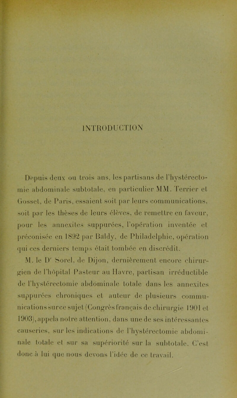 INTRODUCTION l)(ï|)iiis (leux (jii trois ans, les partisans de riiystéreet<j- mie abdominale snbtotale, en |)ai‘tienlier MM. reri’ier et Gosset, de Raids, essaient soil par leurs coniniunications, soit par les thèses de leurs élèves, de remetti’e en faveur, pour les annexiles suppurées, l’opération inventée et préeonisée en 1892 par Baldy, de Philadelphie, o[)éralion (jui ces derniers temps était tombée en discrédit. M. le I)' Sorel, de Dijon, dernièrement encore ehirur- i^nen de rii(')pital Pasteur au Havre, [lartisan irréductible de riiystérectomie abdominale totale dans les annexitcs suppurées ebroni([ues et auteur (bi plusieurs commu- nications su ree sujet ((ion^rèsIVaiK-ais de cbinirgie 1901 et 190d),a|)pela notre attention, dans une de ses intéressantes causeri(‘.s, sui- les indications de riiystérectomie abilomi- nale tcTab? el sur sa supériorité sur la sublotale. C’est donc à lui ([ue nous devons l’idée de ce travail.