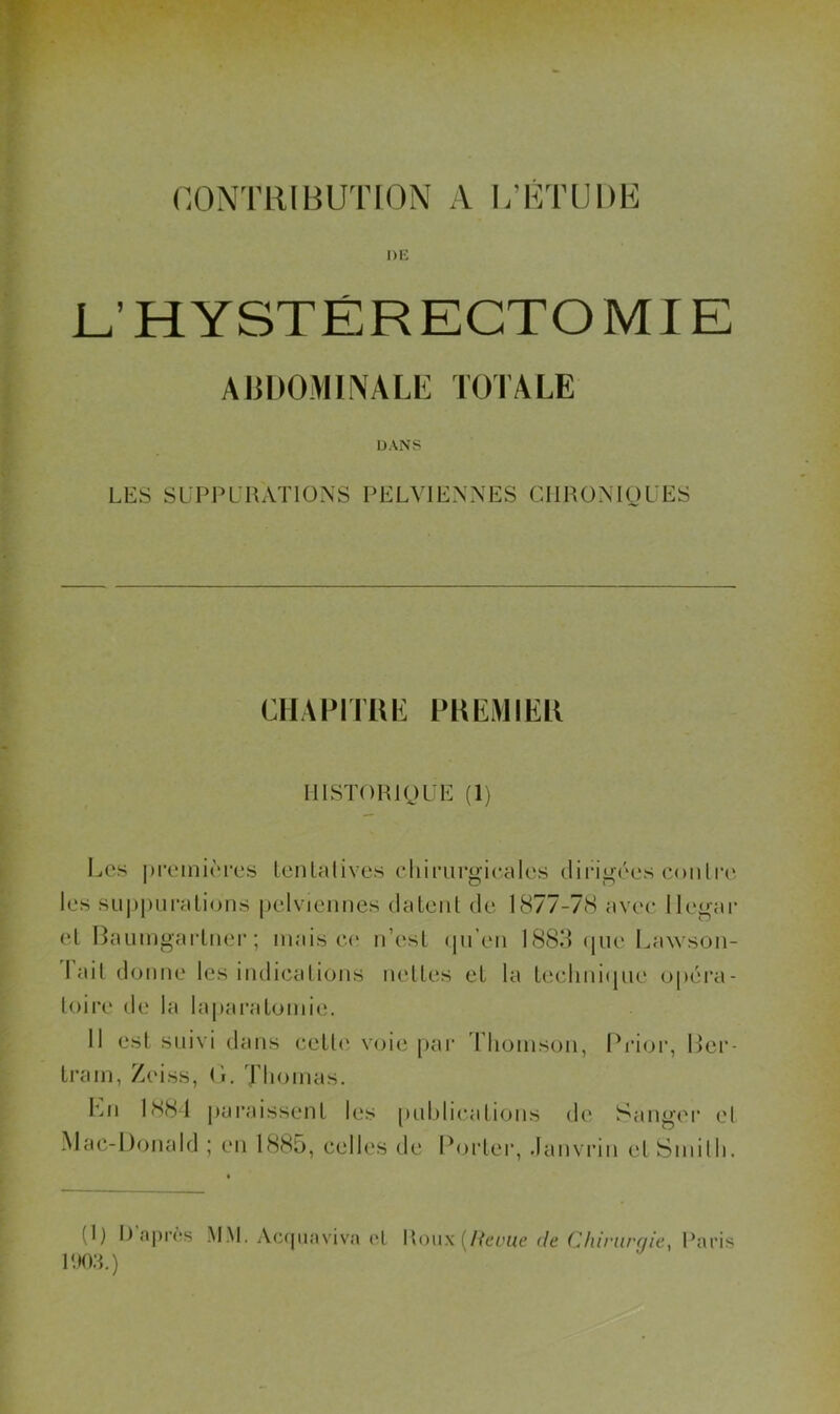 nONTllIliUTION A L’KTUDE DE L’HYSTÉRECTOMIE AUDOMIAfALE TOTALE DANS LES SLTPLUATIONS PELVIENNES CIIHONIOL'ES CHAPlTUi: PKEMIER MISTOHIOUE (1) IjCs pi’oinioros teiUalives clumrgicales dirig('os conliT' les sii|)|)ui*alions pelviennes datent de 1877-78 avec llegar et Paumgartnei'; mais C(‘ n’est qn’en 1883 ijiie Lawson- lait donne les indications nettes et la technique opéra- toire de la lapai’atomie. 11 est suivi dans cetl(‘ voie par Thomson, Prior, l>er- tram, Zeiss, (1. Thomas. Imi 1 SS-1 pai’aissent les [mhlications de Sanger el Mac-Donald ; en 1885, celles de Porleiq Janvrin el Smilh.