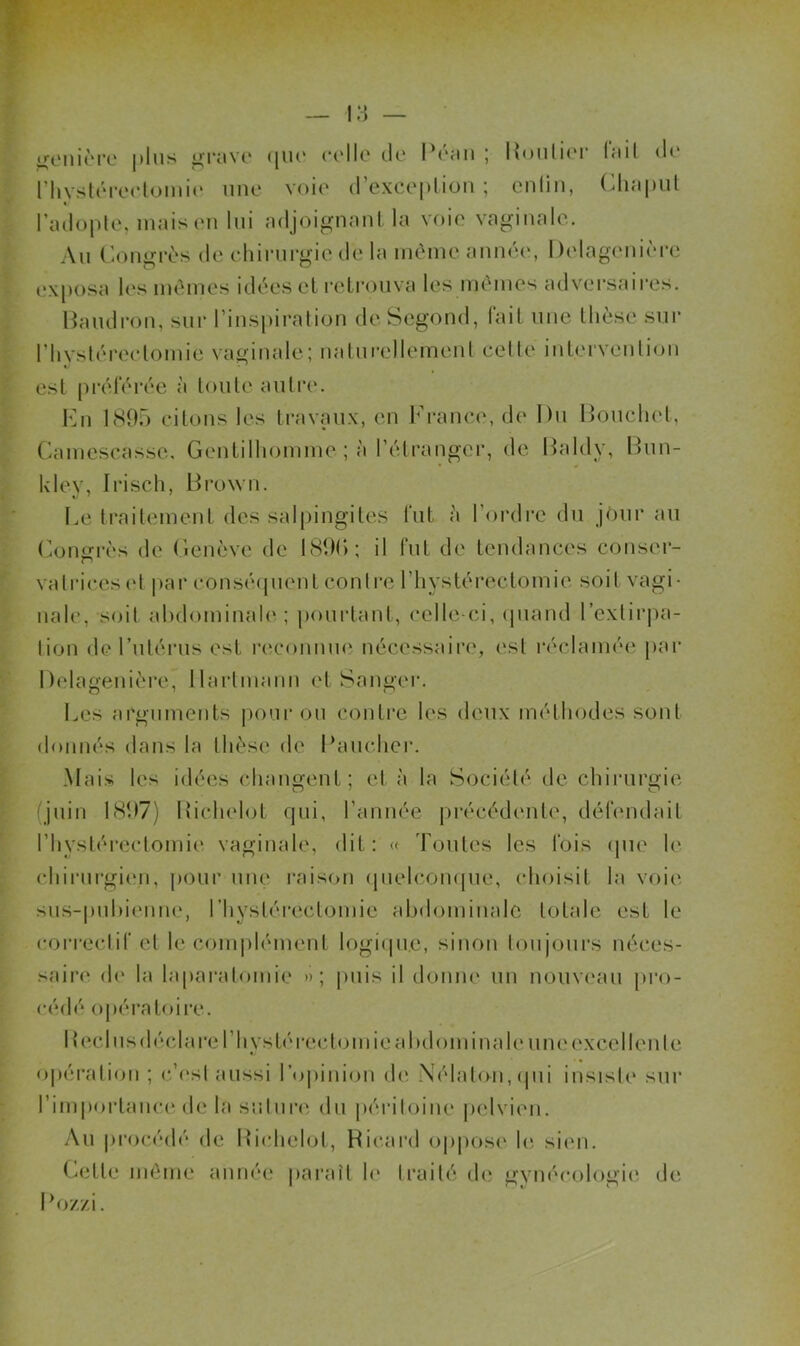 rhysl(MV(*loini(' une voie (rexce|)lioM ; cnlin, CliapiU l’adople, mais en lui adjoignant la voie vaginale. An (’ongrès de cliinirgic de la iiième année, Delagenic'n-e exposa les mêmes idées et rcli’onva les inêmes adversaires. Handron, sur l’inspiration de Segond, (ait nne thèse snr riiysléreelomie vaginale; natnrellemenl celle inlervenlion est préférée à tonte antre. Kn 1895 citons les travaux, en France, de Dn Bonclnd, (hnnescasse. Gentilhomme ; à l’étranger, de Haldy, IFin- Uley, Irisch, Brown. I.,e traitement des sal|)ingites fut à l’ordre dn jénr an (^oiiiïrès de Genève de IHOh; il fut de tendances conser- vatrices(d ])ar consécpient contre l’hystérectomie soit vagi- nale, soit ahdominah'; pourtant, celle-ci, (piand rextir|>a- lion de l’ntérns est reconmui nécessaire, est l•éclamée pai‘ Delagenière, Hartmann et Sanger. I^es arguments poni' on conti’c les deux méthodes sont donnés dans la thèse de Bancher. Mais les idées changent; et à la Société de chirurgie (jnin 1897) Bichelot qui, l’année pi'écédenle, défendait rhystéi-eclomie vaginale, dit: « Tontes les fois (jne le chirni'gien, pour niu‘ raison (pielcompie, choisit la voie sns-|)nl)ienne, l’hystérectomie abdominale totale est le correctif et le complément logi(pie, sinon lonjonrs néces- saire de la laparatomie »; puis il donm* un nonv(‘an |)ro- cédé opératoire. 1 tecl ns déclai'e l’hystérectomie abdominale nm‘excellente o|)éi'ation ; c’(‘st aussi l’opiidcjn de ,\('dat(Hï, (pii insiste snr riniporlanc(‘ de la snlnrii dn iiéidloine pelvien. .\n procéih'* de Bichehjt, Hicard oppose h*, sien. Celle même année paraît h‘ ti’aité de gvm'cologie de B (>/./, i.