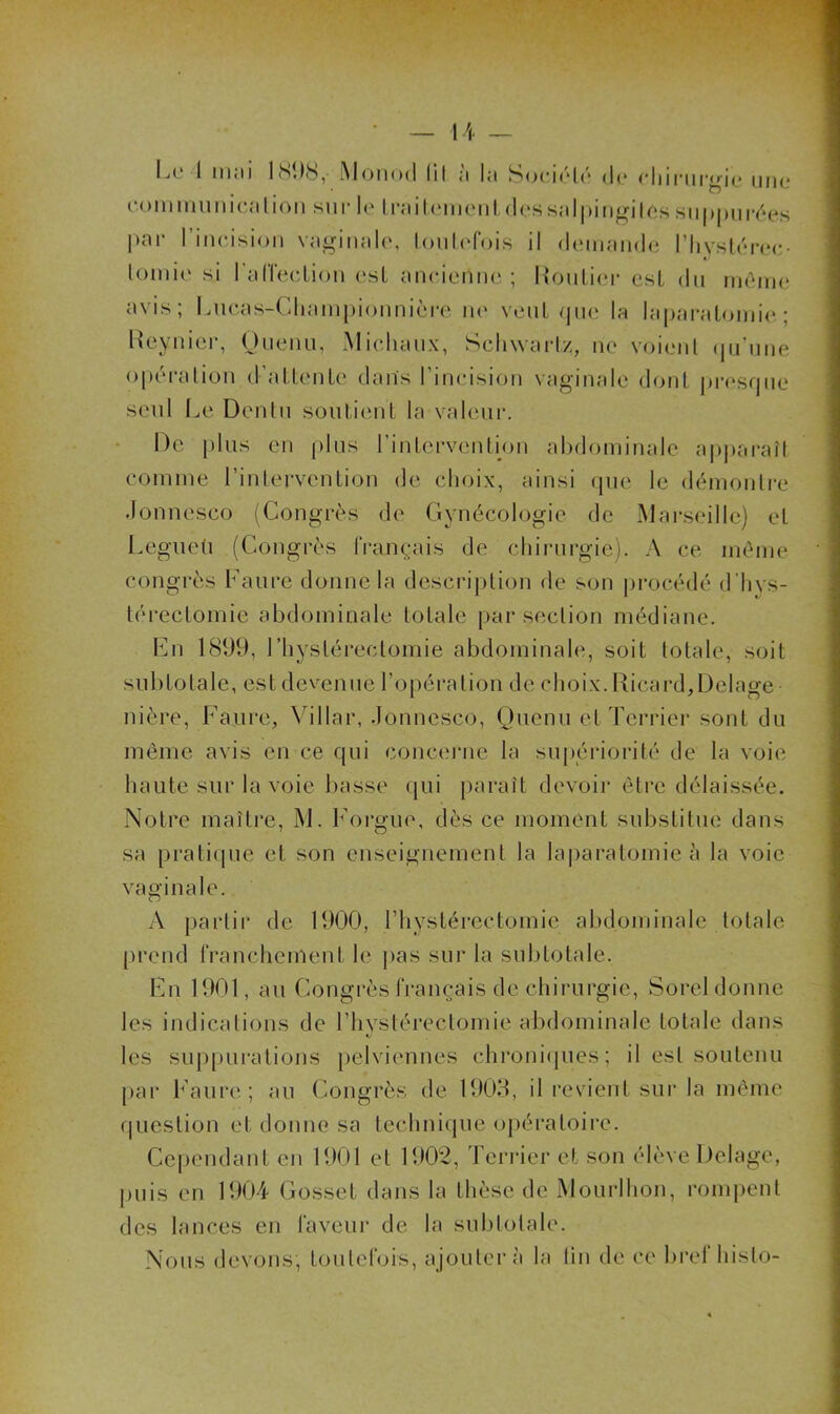 IjO 1 iiijii l(St)h, MoikmI liI l'i l:i S()(*i(‘lc d(* cliiriu'^io iuk* con mm ni cal ion sur le IniiUMinml dessalpingiles siippiiiY^es |»ar l’incision va^nnale, lonU'fois il deniande l’Iiyslcrec- loini(‘ si ralïecdion est ancientu'; UonLier est du inOnie avis; l.ncas-Cliampionnièi'e ne vent que la la|)aralonii(‘; Ixeynier, Onenu, Michaux, Schwaidz, ne voi(ml (jn’nne opéi'alion d’aUenle daiïs l’incision vaginale dont presque seul Le Denln soiilient la valenr. De pins en i)lns rinlervention ahdominale ap|)araît comme l’inlervenLion de choix, ainsi que le démontre .lonnesco (Congrès de (lynécologie de Marseille) et Legneü (Congrès français de chirurgie). A ce même congrès Faure donne la description de son i)rocédé d’hys- térectomie abdominale totale par section médiane. Fn 1899, l’hysléreclomie abdominale, soit totale, soit snbtotale, est devenue l’opération de choix. Ricard,Delage- nière, Faure, Villar, donncsco, Qncnii et Terrier sont du même avis en ce qui conceiaie la supériorité de la voie haute sur la voie basse (jui paraît devoir être délaissée. Notre maître, M. Forgue, dès ce moment substitue dans sa praticpie et son enseignement la la|)aralomie à la voie vaginale. A partir de 1900, riiystérectomie abdominale totale [)rend franchement le pas sur la sul)totale. Fn 1901, au Congrès français de chirurgie, Sorel donne les indications de riivstéreclomie abdominale totale dans les suppurations pelviennes chroni(|ues; il est soutenu par Faure; au (mngrès de 1909, il revient sur la même f|uestion et donne sa techni(pie opératoire. Cci)endant en 1901 et 1902, Terider et son élève Delage, puis en 1904 Gosset dans la thèse de Mourihon, rompent des lances en faveur de la subtotale. Nous devons, toutefois, ajouter à la lin de ce bref hislo-