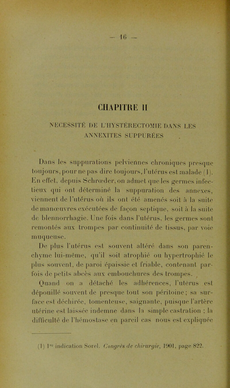 CllAPlTIAE II l’CESSITÉ DE L’IIYSTÉRECTOMIE DANS LES ANNEXITES SUPPURÉES Dans les suppnralions pelviennes chroniques pres(jue toujours, pour ne pas dire toujours, l’utérus est malade (1 ). En effet, depuis Sclirœder, on admet que les germes infec- tieux (|ui ont déterminé la suppuration des annexes, viennent de l’utérus où ils ont été amenés soit à la suite de manœuvres exécutées de façon septique, soit à la suite de hlennorrhagie. Une fois dans Putérus, les germes sont remontés aux trompes jiar continuité de tissus, par voie muqueuse. De j)lus l’utérus est souvent altéré dans son pai‘en- chyme lui-même, qu’il soit atrophié ou liyj)erti‘ophié le ]ùus souvent, de j)aroi épaissie et friable, contenant par- fois de petits ahcœs aux embouchures des tromj)es. Quand on a détaché les adhérences, l’utérus est dépouillé souvent de presque tout son péritoine; sa sur- face est déchirée, tomenteuse, saignante, |)uisque l’artère utérine est laissée indemne dans la simple castration ; la difüculté de l’hémostase en pareil cas nous est expli(|uée