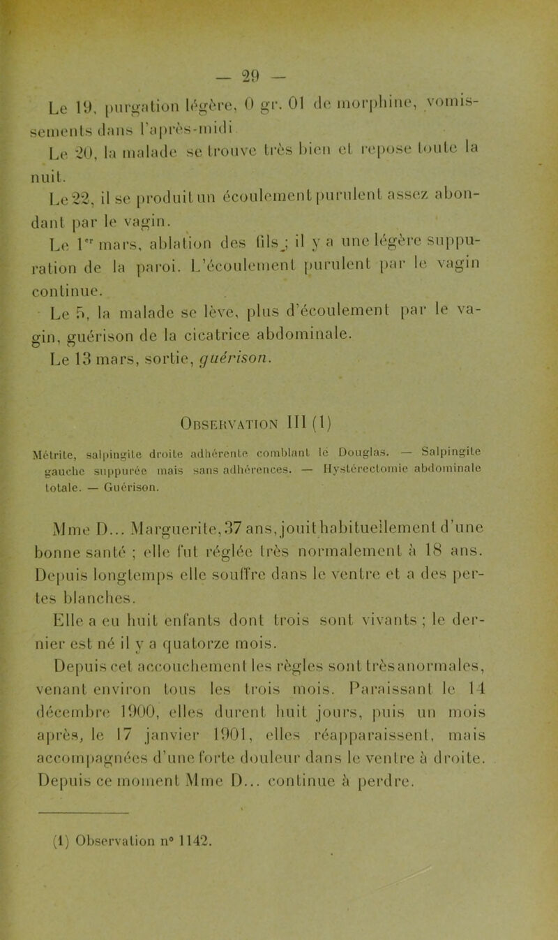 Le 19. purirntion h^ère, 0 gi-, 01 do mür|)hiiio, vomis- seinonls dans l’cipros-midi Le '20, la malade se trouve très Lieu et repose toute la nuit. Le 22, Use produit un écouleineut purulent assez abon- dant i>ar le vagin. Le T'mars, ablation des (ilsj il y a une légère supi)u- ration de la paroi. L’écoulement |)urulent pai- le vagin continue. • Le b, la malade se lève, plus d’écoulement par le va- gin, guérison de la cicatrice abdominale. Le 13 mars, sortie, guérison. Observation 111 (1) Mélrile, sali)ingile droite adhérente comblant lé Douglas. — Salpingite ttauchc suppurée mais sans adhérences. — 1 hystérectomie abdominale totale. — Guérison. Mme D... Marguerite,37 ans. jouitbabitiieilement d’une bonne santé ; elle fut réglée très normalement à IS ans. Depuis longtemps elle souffre dans le ventre et a des per- tes blanches. Llle a eu huit enfants dont trois sont vivants; le der- nier est né il y a quatorze mois. Depuis cet accouchement les règles sont très anormales, venant envii'on tous les trois mois. Paraissant le 14 décembre 1900, elles durent huit jours, puis un mois après, le 17 janviei* 1901, elles réapparaissenl, mais accompagnées d’une forte douleur dans le ventre à tb'oite. De|)uis ce moment .Mme D... continue à perdre.