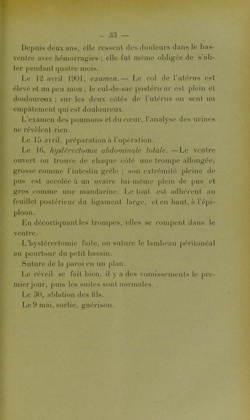 - 33 — Dcjniis deux cUis, elle ressent îles douleurs dans le bas- ventre avec hémorragies ; elle lïit môme obligée.de s’ali- ter pendant (juatre mois. Le 12 avril lUül, examen.— Le col de Tutéiais est élevé et un peu mou ; le cul-de-sac |)ostérieiu‘ est plein et douloui'eH.ix ; sui‘ les deux cotés de l’utérus on sent un empâtement qui est douloureux. L’examen des poumons etducœur, l’analyse des urines ne révèlent rien. Le 15 avril, préj)aration à l’opération. Le 1(>, hijdéreclomie abdominale totale. —Le ventre ouvert on trouve de chaque côté une trompe allongée, grosse comme l’intestin grêle ; son extrémité pleine de pus est accolée à un ovaire lui-même plein de pus et gros comme une mandarine. Le tout est adhérent au icLiillet postérieur du ligament large, et en haut, à l’éjn- ploon. Lu décorlicjuantles tromj)es, elles se rompent dans le ventre. I^’hystérectomie faite, on suture le lambeau péritonéal au pourtour du petit bassin. Suture de la paroi en un plan. Le réveil se fait bien, il y a des vomissements le pre- mier jour, puis les suites sont normales. Le 30, ablation des lils.