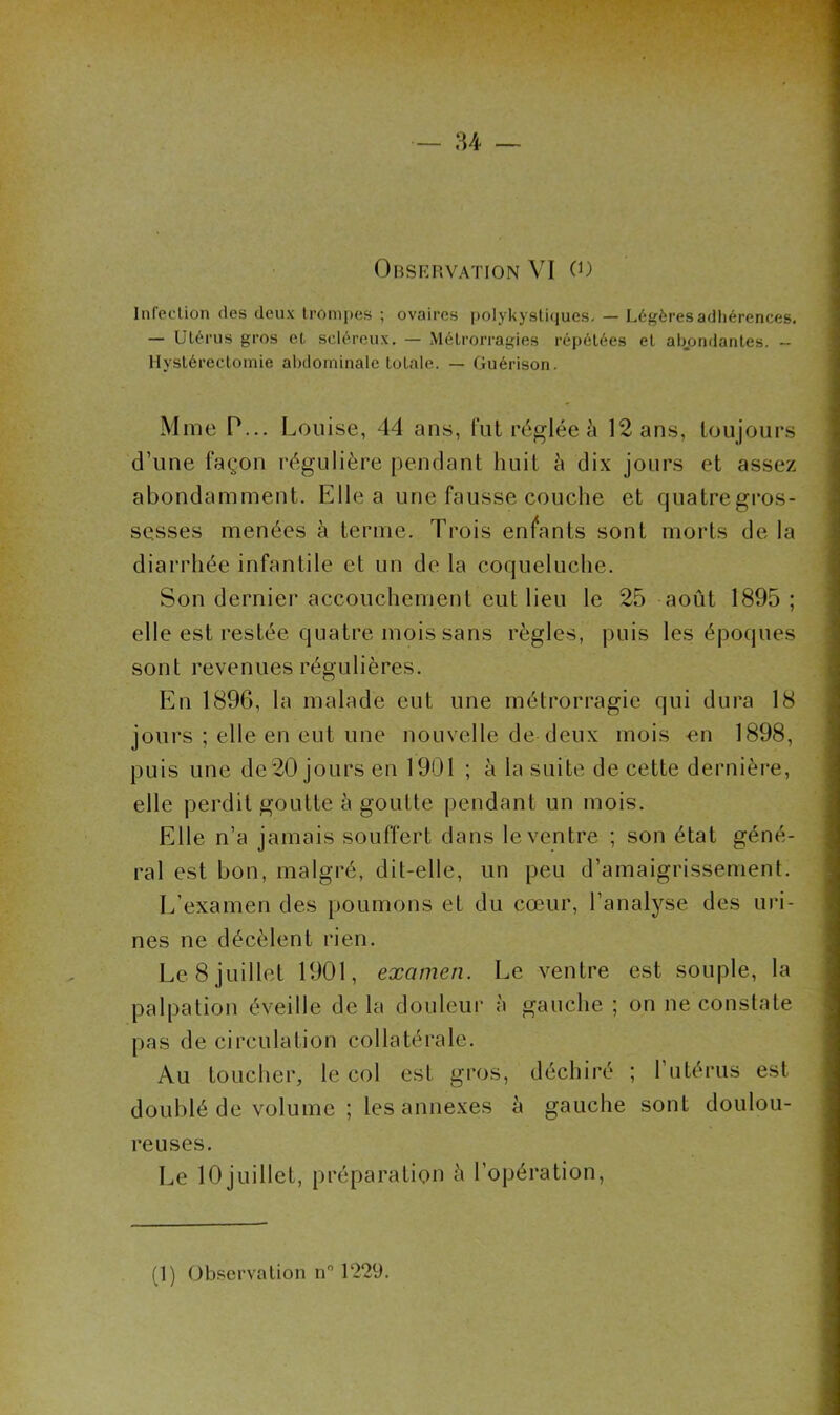 Infection des deux lromi)es ; ovaires polykystiques. — Légèresadliérences. — Utérus gros et scléreux. — Métrorragies ré[)étées et atK)ndantes. — Hystérectomie abdominale totale. — Guérison. Mme P... Louise, 44 ans, fut réglée à 12 ans, toujours d’une façon régulière pendant huit è dix jours et assez abondamment. Elle a une fausse couche et quatregros- scsses menées à ternie. Trois enfants sont morts de la diarrhée infantile et un de la coqueluche. Son dernier accouchement eut lieu le 25 août 1895 ; elle est restée quatre mois sans règles, puis les époques sont revenues régulières. En 1896, la malade eut une métrorragie qui dura 18 jours ; elle en eut une nouvelle de deux mois -en 1898, puis une de20 jours en 1901 ; à la suite de cette dernière, elle perdit goutte à goutte pendant un mois. Elle n’a jamais souffert dans le ventre ; son état géné- ral est bon, malgré, dit-elle, un peu d’amaigrissement. L’examen des poumons et du cœur, l’analyse des uri- nes ne décèlent rien. Le 8 juillet 1901, examen. Le ventre est souple, la palpation éveille de la douleui- à gauche ; on ne constate pas de circulation collatérale. Au toucher, le col est gros, déchiré ; l’utérus est doublé de volume ; les annexes à gauche sont doulou- reuses. Le 10 juillet, préparation à l’opération,