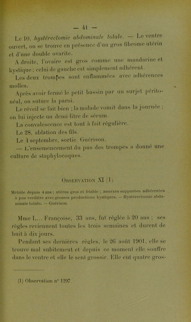 — -il Le 10, hi/sléreclomie abdominale lolale. — Le ventre ouvert, on se trouve en pi'ésence d’un gros libronie utc'rin et d’une double ovarite. A droite, l’ovaire est gros eoinine une mandarine et lvvsti(jue ; celui de gauche est siniplcinent adbéi'ent. Les deux trompes sont enflammées avec adhérences molles. Après avoir fermé le petit bassin par un surjet |)crito- néal, on suture la j)aroi. Le l’éveil se fait bien ; la malade vomit dans la journée . on lui injecte un demi-litre de sérum. La convalescence est tout à fait régulièi’e. Le 28, ablation des fils. Le ^septembre, sortie, (luérison. — L’ensemencement du pus des tromj)es a donné une culture de staphylocoques. Observation XI (1 ) Méli’iLe depuis 4 ans ; utérus gros et friable ; annexes suppnréns adhérentes à pus verdâtre avec grosses productions kystiques. — Ilyslérecloniie aljdo- niinale totale. — Guérison. Mme L... Françoise, 33 ans, fut réglée à 20 ans ; ses règles reviennent toutes les trois semaines et durent de huit à dix jours. Pendant ses dernièi’cs rèi^les, le 2G août 190), elle se trouve mal subitement et depuis ce moment elle soufTre dans le venti’e et elle le seul grossir. Elle eut cpiatre gros-