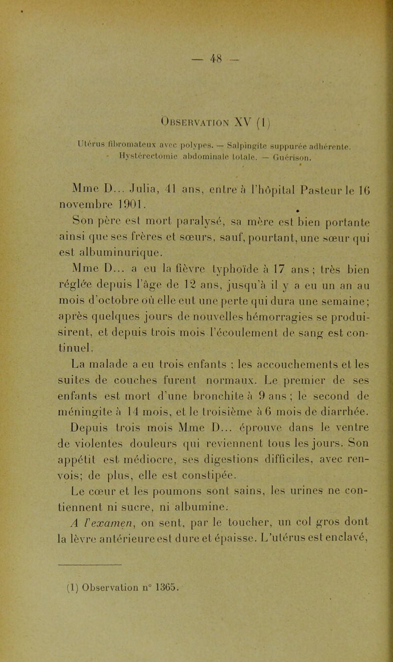 (Jmsiîiwation XV (I) UI(M-U3 lihromaLciix avec polypes. — Salpiiif,nte siippurée adliérenle. ' Ilysléi'cdomic ahdomiiialo Lolale. — fliiérison. t Mme D... .Iiilia, 41 ans, enli’eà l’iiopilal Pasleur le IG novembre 1901. Son père esl mort paralysé, sa mère esl bien portante ainsi que ses frères et sœurs, sauf, [)ourtant, une sœur (pji est albuminurique. Mme D... a eu la (lèvre typhoïde à 17 ans; très bien réglée de])uis l’age de 12 ans, jusqu’à il y a eu un an au mois d’octobre Où elle eut une perte qui dura une semaine; après quelques jours de nouvelles hémorragies se produi- sirent, et depuis trois mois l’écoulement de sang est con- tinuel. La malade a eu trois enfants ; les accouchements et les suites de couches (iirent normaux. Le premier de ses enfants est mort d’une bronchite à 9 ans ; le second de méningite à 14 mois, et le troisième à 6 mois de diarrhée. Depuis trois mois Mme D... éprouve dans le ventre de violentes douleurs qui reviennent tous les jours. Son appétit est médiocre, ses digestions difticiles, avec ren- vois; de plus, elle est constipée. Le cœur et les poumons sont sains, les urines ne con- tiennent ni sucre, ni albumine; A l'examen, on sent, par le toucher, un col gros dont la lèvre antérieure est dure et éi>aisse. L’utérus est enclavé.