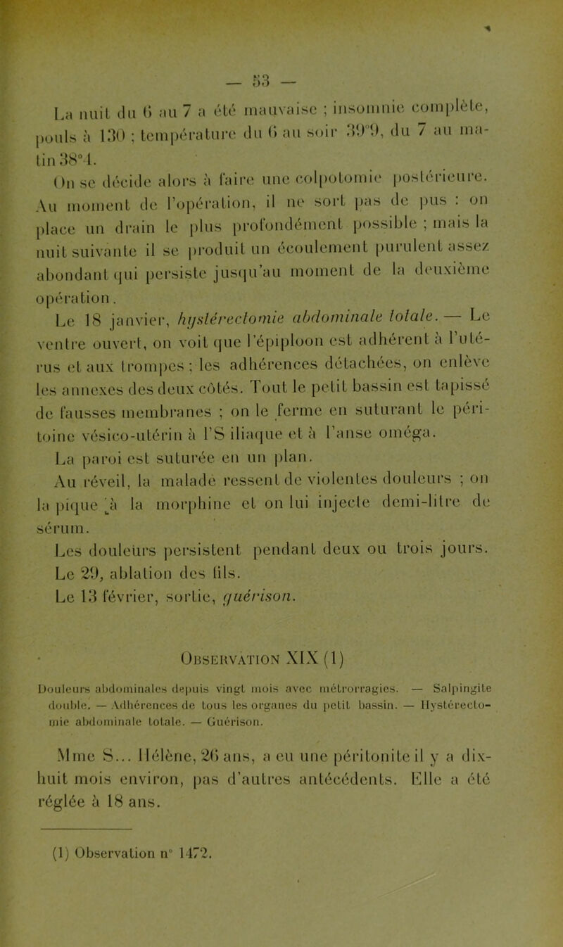 La nuit, du d .-ni 7 a été mauvaise ; insomnie com| pouls à IdO ; tcmj)éi*atui‘e du (> au soir ddd 1), du 7 au ma- lin dS“l. On se décide alors à Taire une coli)oLomi(‘ postérieure. Au momenl de roj)éralion, il ne sort jias de pus . on place un di*aiu le plus proTondémenl possible ; mais la nuit suivante il se produit un écoulement pui ulent assez abondant ipii persiste jusiju’au moment de la deuxième opération. Le 18 janvier, hijslérectomie abdominale lolale. — Le ventre ouvert, ou voit (jue l’épiploon est atlliérent a 1 uté- rus (?t aux trompes; les adhérences détachées, on enlève les annexes des deux côtés. Fout le petit bassin est tapissé de fausses membranes ; on le ferme en suturant le [)cri- toine vésico-utérin à LS ilia(|ue et à l’anse oméga. La paroi est suturée en un |)lan. Au réveil, la malade ressent de violentes douleurs ; on la piijue la mor[)hine et on lui injecte demi-litre de sérum. Les douleurs jiersistent pendant deux ou trois jours. Le 29, ablation des lils. Le 19 février, sortie, guérison. Observation XIX (1) Douleurs abdominales depuis vingt mois avec métrorragies. — Salpingite double. — Adhérences de tous les organes du petit bassin. — Hystérecto- mie abdominale totale. — Guérison. Mme S... 1 lélène, 2() ans, a eu une péritonite il y a di.x- huit mois environ, [tas d’autres antécédents. Llle a été réglée à 18 ans.