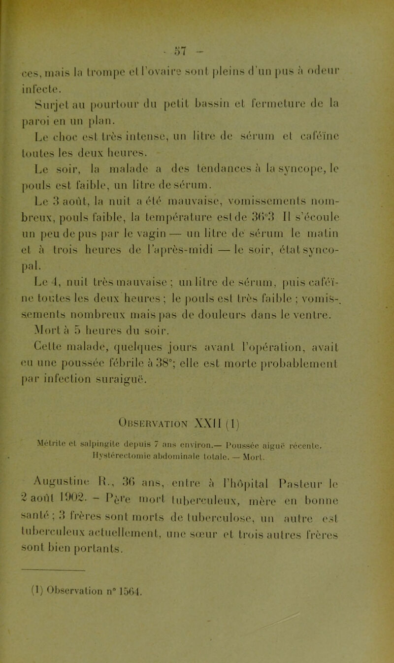 inrecte. Surjet nu [)ourlour du pctil bnssiii eL fcnucLure de la paroi eu uu |)lau. Le clioc esl très iiilciise, uu litre de sérum et cfdeïiic toutes les deux lieures. Le soir, la malade a des teudaiices à la syuco[)C, le j)üuls est faible, uu litre de sérum. Le 3 août, la nuit a été mauvaise, vomissements nom- breux, pouls faible, la t(‘m|)éi*ature est de 3bd II s’écoule un j)eu de pus i)ai‘ le vagin— uu litre de sérum le matin et à trois heures de l’après-midi —le soir, état synco- pal. Le 1, nuit très mauvaise ; un litre de sérum, |)uis caféi- ne tor.tes les deux heui’es; le pouls est ti*ès faible ; vomis-, sements nombreux mais|)as de douleurs dans le ventre. Mort à 5 heures du soir. Cette malade, (juehjues jours avant l’opération, avait eu nue poussée fébidle à 38°; elle est morte probablement |)ar infection suraiguë. ÜMSERVATION XXII (1) Mélrilo cL salpiiif^ile <lcj)uis 7 ans cmiron.— Poussée aigné récenlc. Ilystérecloinie abdominale lotalc. — Mort. Augustiiu! II., 3() ans, 2 août 1302. - Pè''e unjid santé ; 3 frèi’es sont morts tuberculeux acdiielhuneut. entre à rho|)ital Pasteur h‘ luberculeux, mèi*e eu bonne de tuberculose, uu autre esl une sieur (‘t trois autres IVères sont bien [lortants.