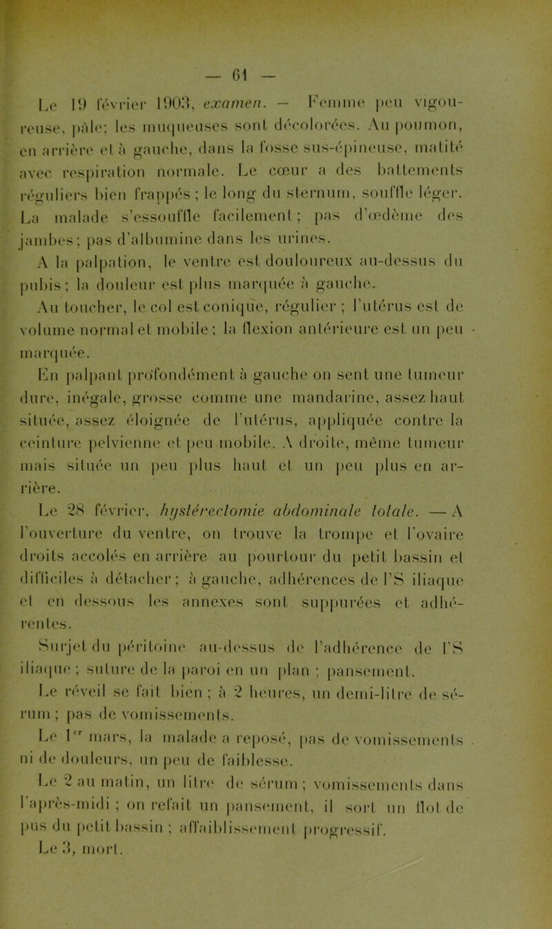 — 61 - L(‘ 1!) IV'vi-ii'r mOii, examen. — |mmi vigou- reuse, j)Ali'; les mii(|iieuses sont décolorées. An iioumon, ou nrrière l’I à «iniielie, dmis lu lossc siis-(*[)iii(*iise, nullité avec res|)iralion noiMuale. Le cœnr a des haltemenls réguliers bien frappés ; le long dn slernnm, sonflle léger, lui malade s’essonflle facilement ; |uis (riedème des jambes; pas d’albnmine dans les niMiies. A la [lalpation, le ventre est doiilonrenx an-dessns dn jmbis; la donlenr est pins marquée à ganclu'. .\n tonober, le col estconi(|ue, régulier ; l’utérus est de volume normal el mobile; la flexion aniérienre est nu peu mar(|iiée. lAi palpant pro’fondément à gauche on sent une Inmenr dure, inégale, grosse comme une mandarine, assez liant située, assez éloignée de rnlérns, apjiliqnée contre la ei'inlnre jielviemuî id peu mobile. A droitiq même Inmenr mais située un peu plus haut el un peu plus en ar- rière. I..e 2(S février, lu/sléreclomie abdominale lolale. — A l’ouverture du ventre, on trouve la tronqie et l’ovaire droits accolés en arrière au pourtour du petit bassin el difficiles à détacher; à gaiicbe, adhérences de l’S iliaque el en di'ssous les annexes sont snppurées el adbé- nmles. Sni‘j(‘t dn péritoiiK' an-dessns de l’adhérence de l’S iliaipn*; siilnre de la paroi en un ])lan ; pansiMiienl. Le réveil se fait bien ; à 2 lunires, un demi-lilre di‘ sé- rum ; |)as de vomissi'iuenls. L(‘ 1 mars, la malade a l'eposi'q pas di'vcimissements ni d(‘ donlenrs, nu peu de faiblesse. Le 2 an matin, un liire d(‘ sérum; vomissmueuls dans 1 après-midi ; on refait un pausimient, il soid un flol de pus dn |ietit bassin ; affaiblissemeni progi’i'ssif. l^e d, mort.