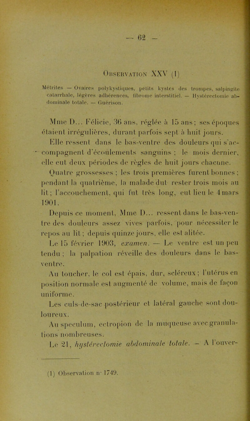 Mélrites — Ovaires polykysUqiics, polils kystes des trompes, saljiinfïite catarrhale, légères adhérences, lihrome intersiitiel. — Hystérectomie ah- ilominale totale. — Ouérison. Mme D... I'’élicie, 3G ans, réglée à 15 ans; sesépoqnes élaitml irrégnlières, durant parfois sept à hnil jours. Kilo ressent dans le bas-ventre des douleurs tpii s’ae- compagnent d’écoulements sanguins ; le mois dernier, (die eut deux périodes de règles de huit jours chacune. Ouatre grossesses; les trois premières furent bonnes ; pendant la (juatrième, la malade dut rester trois mois au lit; raccouchement, qui fut très long, eut lieu le 4 mars 1001. Depuis ce moment, Mme D... ressent dans le bas-ven- tre des douleurs assez vives parfois, pour nécessiter le repos au lit ; depuis (juinze jours, elle est alitée. Le 15 février 1003, examen. — Le ventre est un jieu tendu ; la palj)ation réveille des douleurs dans le bas- ventre. Au toucher, le col est épais, dur, scléreux; Tutérus en position normale est augmenté de volume, mais de laçon uniforme. Les culs-de-sac postérieur et latéral gauche sont dou- loureux. Au spéculum, ectropion de la mu(|ueuse avec granula- tions noml)reuses. Le 21, hi/sléreclomie abdominale îolale. — A 1 ouver-