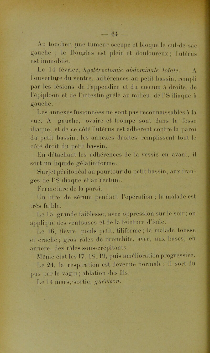 Au LoucIkm', uiK' luincur (Htciipo cl 1)1o(|ik‘ le cnl-de-snc ^•auelie ; le Doublas esl j)l(Mii (d (loiilour(‘ux ; l’iilénis esl iinmohile. Le 11 levi'ier, hifsléreclomie abdominale lolale. — A rouverlu^’C du ventre, adlicrene.es au i»etiL bassin, r(MU|)li par les lésions de l’aj)pendice eL du cœeum à droile, de l’épiploon et de l intestiu grêle au milieu, de l’S iliacpu; à gauche. Les annexes fusionnées ne sont ]>as reconnaissables à la vue. A gauche, ovaire et Iroinpc S(uit dans la fosse ilia(jue, et de ce côté rutérus est adhérent contre la paroi du j)clit bassin; les annexes droites rem|)lissenl tout le côté droit du |)etil bassin. \\n détachant les adhérences de la vessie eu avant, il sort un liquide gélatiniforme. Surjet péritonéal au |)Ourtour du petit bassin, aux fran- ges de rS ilia(jue et au rectum. Fermeture de la paroi. Un litre de sérum pendant l’opération ; la malade est très faible. Le 15, grande faiblesse, avec opi>ression sur le soir; on appli(pie des ventouses et de la teinture d’iode. Le IG, lièvre, pouls petit, tiliforme ; la malade tousse et ci’ache ; gros râles de bronchite, avec, aux bases, en arrière, des râles sous-cré|)itants. Môme état les 17, 18, H), [)uis amélioration progressive. Le 21, la respiration est devenui* noianale; il sort du pus par le vagin; ablation des lils.