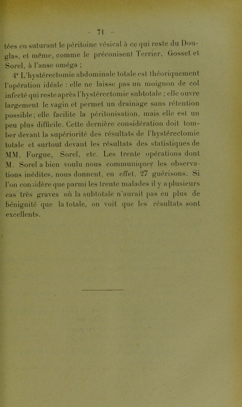 lées en siitiimiit le pt^ritoine vésical à ce qui reste du Dou- glas, et même, comme le préconisent Terrier, Gosset et Sorel, l’anse oméga ; V L’hvslérectomie abdominale totale est théori(|uement l’opération idéale : elle ne laisse pas nn moignon de col infecté cpii reste après l’hystérectomie sub totale ; elle ouvre largement le vagin et permet un drainage sans rétention j)ossible; elle facilite la péritonisation, mais elle est un peu plus difficile. Cette dernière considération doit tom- ber devant la supériorité des résultats de l’hystérectomie totale et surtout devant les résultats des statistiques de MM. Forgue, Sorel, etc. Les trente opérations dont M. Sorel a bien voulu nous communiquer les observa- tions inédites, nous donnent, en effet, 27 guérisons. Si l’on considère que parmi les trente malades il y a plusieurs cas très graves où la subtotale n’aurait pas eu plus de bénignité que la totale, on voit que les résultats sont excellents.