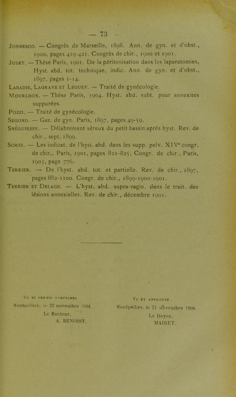 JoNNESCO.—Congrès de Marseille, 1898. Ann. de gyn. et d’obst., 1900, pages 419-421. Congrès dechir., 1900 et 1901. JuDET. —Thèse Paris, 1901. De la péritonisation dans les laparatomies, Hyst. abd. tôt. technique, indic. Ann. de gyn. et d’obst., 1897, pages J-14. Labadie, Lagrave et Leguey. — Traité de gynécologie. Mourlhon. —Thèse Paris, 1904. Hyst. abd. subt. pour annexites suppurées. Pozzi. — Traité de gynécologie. Segond. — Gaz. de gyn. Paris, 1897, pages 49-59- Snéguireff. — Délabrement séreux du petit bassin après hyst. Rev. de chir., sept. 1899. SoREL. — Les indicat. de l’hysc. abd. dans les supp. pelv. XIV* congr. dechir., Paris, 1901, pages 821-825. Congr. de chir., Paris, 1903, page 776. Terrier. — De l'hyst. abd. tôt. et partielle. Rev. de chir., 1897, pages 882-1100. Congr. de chir., 1899-1900-1901. Terrier et Delage. — L’hyst. abd. supra-vagin, dans le trait, des lésions annexielles. Rev. de chir., décembre 1901. Vti Kl l’KH.ÏIIS ll|.\n>H|MKK vlontpcllier, le 22 novembre lî)04 Le Recteur, K. BENOIST. Vu ET AI’I’KOUVE. Montpellier, le 21 novembre 1904. Le Doyen, M.\IRET.