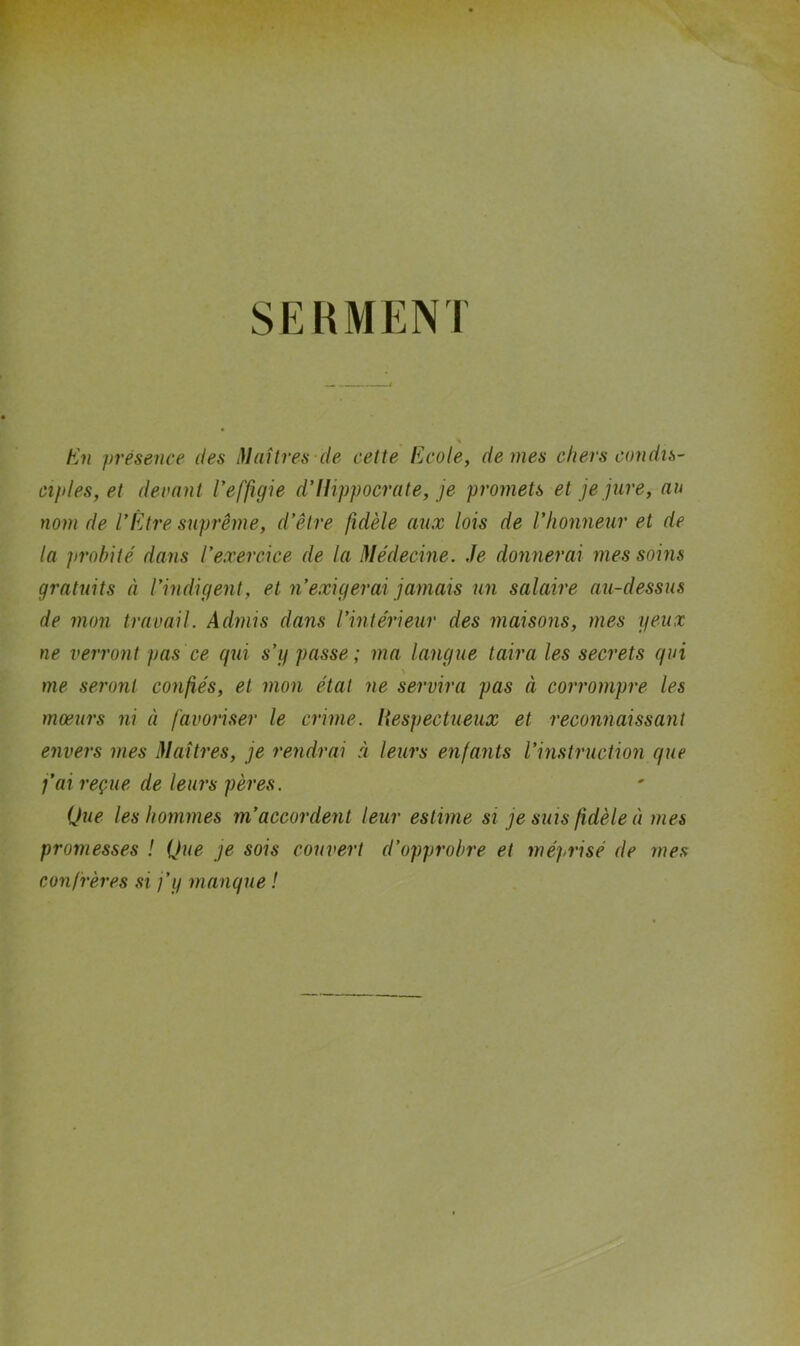 SERMENT En ])réseiice des Maîtres-de cette Ecole, de mes chers condis- cî}des, et decnnt Veffigie d’Hippocrate, je promets et je jure, au nom de l’Etre suprême, d’être fidèle aux lois de l’honneur et de la probité dans l’exercice de la Médecine. Je donnerai mes soins gratuits à l’indigent, et n’exigerai jamais un salaire au-dessus de mon travail. Admis dans l’intérieur des maisons, mes yeux ne verront pas ce qui s’y passe; ma langue taira les secrets qui me seront confiés, et mon état ne servira pas à corrompre les mœurs ni à favoriser le crime. Hespectueux et reconnaissant envers mes Maîtres, je rendrai à leurs enfants l’instruction que j’ai reçue de leurs pères. Que les hommes m’accordent leur estime si je suis fidèle à mes promesses ! Que je sois couvert d’opprobre et méprisé de mes confrères si j’y manque !