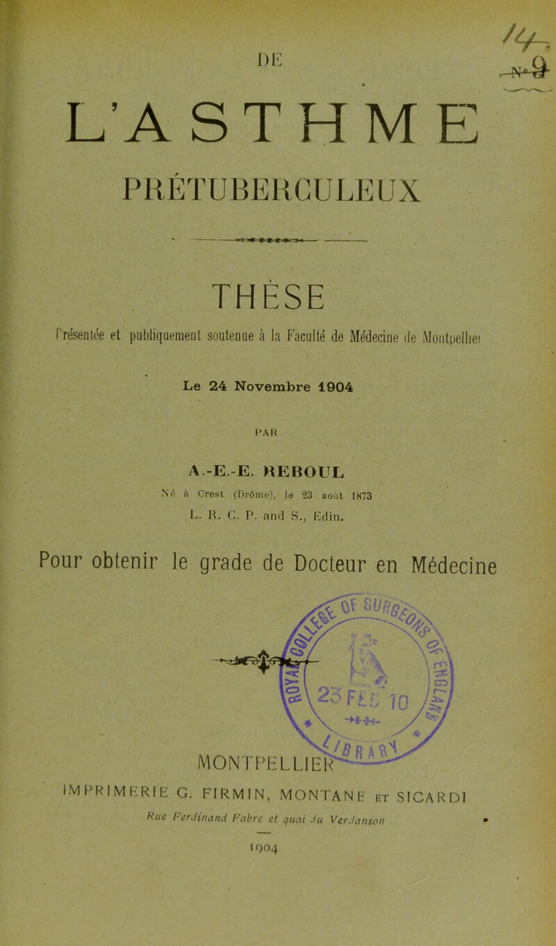 DK /4-= L’A ST H M E rUBEKGULEUX THÈSE Présentée et publiquement soutenue à la Faculté de Médecine de Moiitpelliei Le 24 Novembre 1904 PAR A.-E.-E. HEBOUL Nô à Crest (nrômo), le 23 août 1873 L. R. G. P. and S., Edin. Pour obtenir le grade de Docteur en Médecine imprimerie g. FIRMIN, MONTANE et SICARDI Rue Ferdinand Fabre et quai du Verdanson IQ04