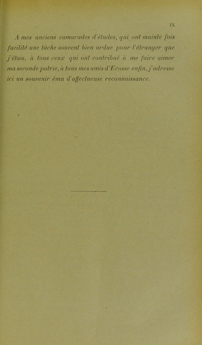 i A mes anciens camarades d'clmles, (jai oui mainle fois I faciUlé une lâche soiwenl bien ardue pour l'élranpei' (fue i j'étais, à tous ceux (jui ont conlribué à me faii'c aimer 4 ma seconde pairie, à lous mes amis d'Ecosse enfin, j'adresse If ici un souvenir ému d'a/feclueuse reconnaissance.