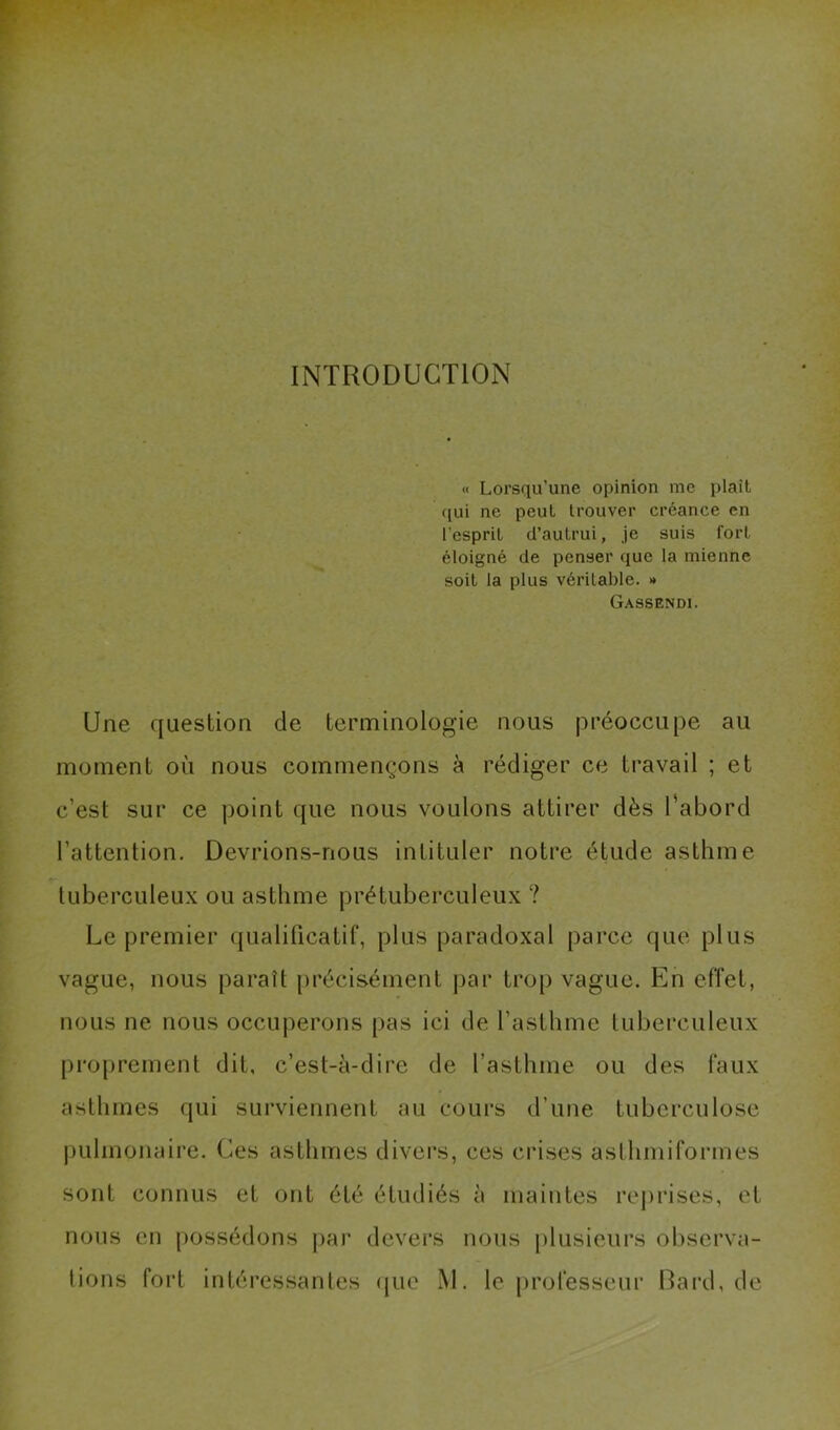 INTRODUCTlOiN « Lorsqu’une opinion me plaît qui ne peut trouver créance en l’esprit d’autrui, je suis fort éloigné de penser que la mienne soit la plus véritable. » Gassendi. Une question de terminologie nous préoccupe au moment où nous commençons à rédiger ce travail ; et c’est sur ce point que nous voulons attirer dès l’abord l’attention. Devrions-nous intituler notre étude asthme tuberculeux ou asthme prétuberculeux ? Le premier qualificatif, plus paradoxal parce que plus vague, nous paraît précisément par trop vague. En effet, nous ne nous occuperons pas ici de l’asthme tuberculeux proprement dit, c’est-à-dire de l’asthme ou des faux asthmes qui surviennent au cours d’une tuberculose pulmonaire. Ces asthmes divers, ces crises asthmiformes sont connus et ont été étudiés à maintes reprises, et nous en possédons par devers nous plusieurs observa-